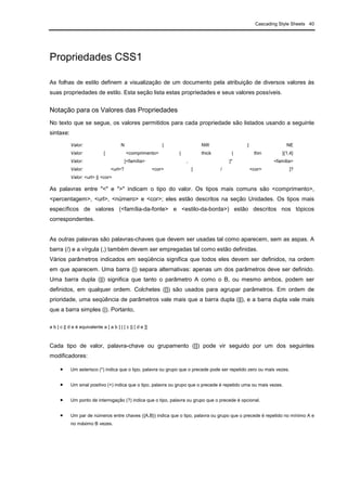 Cascading Style Sheets 40
Propriedades CSS1
As folhas de estilo definem a visualização de um documento pela atribuição de diversos valores às
suas propriedades de estilo. Esta seção lista estas propriedades e seus valores possíveis.
Notação para os Valores das Propriedades
No texto que se segue, os valores permitidos para cada propriedade são listados usando a seguinte
sintaxe:
Valor: N | NW | NE
Valor: [ <comprimento> | thick | thin ]{1,4}
Valor: [<família> , ]* <família>
Valor: <url>? <cor> [ / <cor> ]?
Valor: <url> || <cor>
As palavras entre "<" e ">" indicam o tipo do valor. Os tipos mais comuns são <comprimento>,
<percentagem>, <url>, <número> e <cor>; eles estão descritos na seção Unidades. Os tipos mais
específicos de valores (<família-da-fonte> e <estilo-da-borda>) estão descritos nos tópicos
correspondentes.
As outras palavras são palavras-chaves que devem ser usadas tal como aparecem, sem as aspas. A
barra (/) e a vírgula (,) também devem ser empregadas tal como estão definidas.
Vários parâmetros indicados em seqüência significa que todos eles devem ser definidos, na ordem
em que aparecem. Uma barra (|) separa alternativas: apenas um dos parâmetros deve ser definido.
Uma barra dupla (||) significa que tanto o parâmetro A como o B, ou mesmo ambos, podem ser
definidos, em qualquer ordem. Colchetes ([]) são usados para agrupar parâmetros. Em ordem de
prioridade, uma seqüência de parâmetros vale mais que a barra dupla (||), e a barra dupla vale mais
que a barra simples (|). Portanto,
a b | c || d e é equivalente a [ a b ] | [ c || [ d e ]]
Cada tipo de valor, palavra-chave ou grupamento ([]) pode vir seguido por um dos seguintes
modificadores:
• Um asterisco (*) indica que o tipo, palavra ou grupo que o precede pode ser repetido zero ou mais vezes.
• Um sinal positivo (+) indica que o tipo, palavra ou grupo que o precede é repetido uma ou mais vezes.
• Um ponto de interrogação (?) indica que o tipo, palavra ou grupo que o precede é opcional.
• Um par de números entre chaves ({A,B}) indica que o tipo, palavra ou grupo que o precede é repetido no mínimo A e
no máximo B vezes.
 