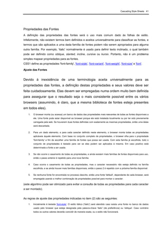 Cascading Style Sheets 41
Propriedades das Fontes
A definição das propriedades das fontes será o uso mais comum dado às folhas de estilo.
Infelizmente, não existem termos bem definidos e aceitos universalmente para classificar as fontes, e
termos que são aplicados a uma dada família de fontes podem não serem apropriados para alguma
outra família. Por exemplo, 'italic' normalmente é usado para definir texto inclinado, o qual também
pode ser definido como oblique, slanted, incline, cursive ou kursiv. Portanto, não é um problema
simples mapear propriedades para as fontes.
CSS1 define as propriedades 'font-family', 'font-style', 'font-variant', 'font-weight', 'font-size' e 'font'.
Ajuste das Fontes
Devido à inexistência de uma terminologia aceita universalmente para as
propriedades das fontes, a definição destas propriedades e seus valores deve ser
feita cuidadosamente. Elas devem ser empregadas numa ordem muito bem definida
para assegurar que o resultado seja o mais consistente possível entre os vários
browsers (assumindo, é claro, que a mesma biblioteca de fontes esteja presentes
em todos eles).
1. O browser monta (ou acessa) um banco de dados das propriedades mais relevantes de todas as fontes disponíveis a
ele. Uma fonte pode estar disponível ao browser porque ela está instalada localmente ou por ter sido previamente
carregada pela web. Se houverem duas fontes definidas com exatamente as mesmas propriedades, então uma delas
será descartada.
2. Para um dado elemento, e para cada caracter definido neste elemento, o browser monta todas as propriedades
aplicáveis àquele elemento. Com base no conjunto completo de propriedades, o browser olha para o propriedade
'font-family' a fim de escolher uma família de fontes que possa ser usada. Com esta família já escolhida, todo o
conjunto de propriedades é testado para ver se eles podem ser aplicados à mesma. Em caso positivo está
determinada a fonte a ser usada.
3. Se não ocorre o casamento de todas as propriedades, e ainda existem mais famílias de fontes disponíveis para uso,
então o passo anterior é repetido para uma nova família.
4. Caso ocorra o casamento de todas as propriedades, mas o caracter necessário não esteja definido na família
escolhida, e se ainda houver mais famílias disponíveis, então o passo 2 é repetido com a próxima família disponível.
5. Se nenhuma fonte for encontrada no processo descrito, então uma fonte 'default', dependente de cada browser, será
empregada usando a melhor combinação de propriedades possível para montar o caracter.
(este algoritmo pode ser otimizado para evitar a consulta de todas as propriedades para cada caracter
a ser montado).
As regras de ajuste das propriedades indicadas no item (2) são as seguintes:
1. Inicialmente é testada 'font-style'. O estilo itálico ('italic') será atendido caso exista uma fonte no banco de dados
usado pelo browser que esteja designada pela palavra-chave 'italic' (de preferência) ou 'oblique'. Caso contrário
todos os outros valores deverão coincidir de maneira exata, ou o estilo não funcionará.
 