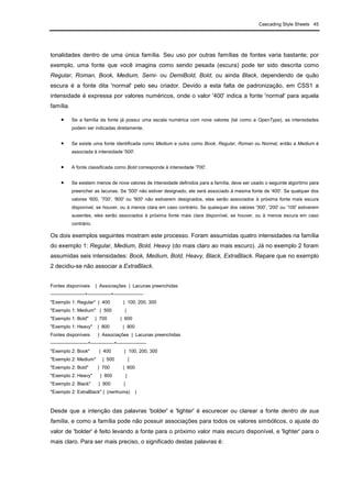 Cascading Style Sheets 45
tonalidades dentro de uma única família. Seu uso por outras famílias de fontes varia bastante; por
exemplo, uma fonte que você imagina como sendo pesada (escura) pode ter sido descrita como
Regular, Roman, Book, Medium, Semi- ou DemiBold, Bold, ou ainda Black, dependendo de quão
escura é a fonte dita 'normal' pelo seu criador. Devido a esta falta de padronização, em CSS1 a
intensidade é expressa por valores numéricos, onde o valor '400' indica a fonte 'normal' para aquela
família.
• Se a família da fonte já possui uma escala numérica com nove valores (tal como a OpenType), as intensidades
podem ser indicadas diretamente.
• Se existe uma fonte identificada como Medium e outra como Book, Regular, Roman ou Normal, então a Medium é
associada à intensidade '500'.
• A fonte classificada como Bold corresponde à intensidade '700'.
• Se existem menos de nove valores de intensidade definidos para a família, deve ser usado o seguinte algoritmo para
preencher as lacunas. Se '500' não estiver designado, ele será associado à mesma fonte de '400'. Se qualquer dos
valores '600, '700', '800' ou '900' não estiverem designados, eles serão associados à próxima fonte mais escura
disponível, se houver, ou à menos clara em caso contrário. Se quaisquer dos valores '300', '200' ou '100' estiverem
ausentes, eles serão associados à próxima fonte mais clara disponível, se houver, ou à menos escura em caso
contrário.
Os dois exemplos seguintes mostram este processo. Foram assumidas quatro intensidades na família
do exemplo 1: Regular, Medium, Bold, Heavy (do mais claro ao mais escuro). Já no exemplo 2 foram
assumidas seis intensidades: Book, Medium, Bold, Heavy, Black, ExtraBlack. Repare que no exemplo
2 decidiu-se não associar a ExtraBlack.
Fontes disponíveis | Associações | Lacunas preenchidas
----------------------+---------------+-------------------
"Exemplo 1: Regular" | 400 | 100, 200, 300
"Exemplo 1: Medium" | 500 |
"Exemplo 1: Bold" | 700 | 600
"Exemplo 1: Heavy" | 800 | 900
Fontes disponíveis | Associações | Lacunas preenchidas
------------------------+---------------+-------------------
"Exemplo 2: Book" | 400 | 100, 200, 300
"Exemplo 2: Medium" | 500 |
"Exemplo 2: Bold" | 700 | 600
"Exemplo 2: Heavy" | 800 |
"Exemplo 2: Black" | 900 |
"Exemplo 2: ExtraBlack" | (nenhuma) |
Desde que a intenção das palavras 'bolder' e 'lighter' é escurecer ou clarear a fonte dentro de sua
família, e como a família pode não possuir associações para todos os valores simbólicos, o ajuste do
valor de 'bolder' é feito levando a fonte para o próximo valor mais escuro disponível, e 'lighter' para o
mais claro. Para ser mais preciso, o significado destas palavras é:
 