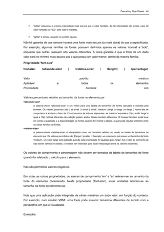 Cascading Style Sheets 46
• 'bolder' seleciona a próxima intensidade mais escura que o valor herdado. Se tal intensidade não existe, caso do
valor herdado ser '900', este valor é mantido.
• 'lighter' é similar, atuando no sentido oposto.
Não há garantia de que sempre haverá uma fonte mais escura (ou mais clara) do que a especificada.
Por exemplo, algumas famílias de fontes possuem definidos apenas os valores 'normal' e 'bold',
enquanto que outras possuem oito valores diferentes. A única garantia é que a fonte de um dado
valor será no mínimo mais escura que a que possui um valor menor, dentro da mesma família.
Propriedade 'font-size'
font-size: <absolute-size> | <relative-size> | <length> | <percentage>
Valor padrão: medium
Aplicável a: todos os elementos
Propriedade herdada: sim
Valores percentuais: relativo ao tamanho da fonte no elemento pai
<absolute-size>
A palavra-chave <absolute-size> é um índice para uma tabela de tamanhos de fontes calculada e mantida pelo
browser. Os valores possíveis são: [ xx-small | x-small | small | medium | large | x-large | xx-large ]. Numa tela de
computador é adotado o fator de 1,5 no tamanho de índices adjacentes: se 'medium' equivale a 10pt, então 'large' é
igual a 15pt. Mídias diferentes de exibição podem adotar fatores também diferentes. O browser também pode levar
em conta a qualidade e a disponibilidade de fontes quando for montar a tabela, a qual pode resultar diferente entre
as várias famílias de fontes.
<relative-size>
A palavra-chave <relative-size> é interpretada como um tamanho relativo ao usado na tabela de tamanhos do
elemento pai. Os valores permitidos são: [ larger | smaller ]. Exemplo: se o elemento pai possui um tamanho de fonte
'medium', um valor 'large' será adotado quando esta propriedade for ajustada para 'large'. Se o valor do elemento pai
não estiver definido na tabela, o browser tem liberdade para fazer interpolação entre os valores existentes.
Os valores de comprimento e percentagem não devem ser tomados da tabela de tamanhos de fonte
quando for efetuado o cálculo para o elemento.
Não são permitidos valores negativos.
Em todas as outras propriedades, os valores de comprimento 'em' e 'ex' referem-se ao tamanho da
fonte do elemento considerado. Nesta propriedade ('font-size'), estas unidades referem-se ao
tamanho da fonte do elemento pai.
Note que uma aplicação pode interpretar de várias maneiras um dado valor, em função do contexto.
Por exemplo, num cenário VRML uma fonte pode assumir tamanhos diferentes de acordo com a
perspectiva em que é visualizada.
Exemplos:
 