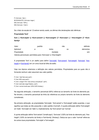 Cascading Style Sheets 47
P { font-size: 12pt; }
BLOCKQUOTE { font-size: larger }
EM { font-size: 150% }
EM { font-size: 1.5em }
Se o fator de escala de 1,5 estiver sendo usado, as últimas três declarações são idênticas.
Propriedade 'font'
font: [ <font-style> || <font-variant> || <font-weight> ]? <font-size> [ / <line-height> ]? <font-
family>
Valor padrão: não definido
Aplicável a: todos os elementos
Propriedade herdada: sim
Valores percentuais: permitidos para <font-size> e <line-height>
A propriedade 'font' é um atalho para definir 'font-style', 'font-variant', 'font-weight', 'font-size', 'line-
height' e 'font-family' em um único local da folha de estilo.
Veja nos tópicos anteriores a definição dos valores permitidos. Propriedades para as quais não é
fornecido nenhum valor assumem seu valor padrão.
P { font: 12pt/14pt sans-serif }
P { font: 80% sans-serif }
P { font: x-large/110% "new century schoolbook", serif }
P { font: bold italic large Palatino, serif }
P { font: normal small-caps 120%/120% fantasy }
Na segunda atribuição, o tamanho percentual (80%) refere-se ao tamanho da fonte do elemento pai.
Na terceira, o tamanho percentual da linha diz referência ao próprio tamanho da fonte do elemento
considerado.
Na primeira atribuição, as propriedades 'font-style', 'font-variant' e 'font-weight' estão ausentes, o que
significa que todas as três possuirão o valor padrão ('normal'). A quarta atribuição define 'font-weight'
em 'bold', 'font-style' em 'italic' e, implicitamente, faz 'font-variant' ser 'normal'.
A quinta atribuição define 'font-variant' ('small-caps'), 'font-size' (120% da fonte do elemento pai), 'line-
height' (120% do tamanho da fonte) e 'font-family' ('fantasy'). Deduz-se que o valor 'normal' refere-se
às outras duas propriedades: 'font-style' e 'font-weight'.
 