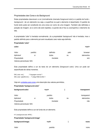 Cascading Style Sheets 48
Propriedades das Cores e do Background
Estas propriedades descrevem a cor (normalmente chamada foreground color) e o padrão de fundo -
background - de um elemento (ou seja, a superfície na qual o elemento é desenhado). O padrão de
fundo tanto pode ser constituído de uma única cor como de uma imagem. Também são definidas a
posição da imagem, se e como ela será repetida, e quando ela é fixa ou acompanha o rolamento da
tela.
A propriedade 'color' é herdada normalmente. Já a propriedade 'background' não é herdada, mas o
padrão definido para o elemento pai será visualizado caso nada seja definido.
Propriedade 'color'
color: <cor>
Valor padrão: definido pelo browser
Aplicável a: todos os elementos
Propriedade herdada: sim
Valores percentuais: N/A
Esta propriedade define a cor do texto de um elemento (foreground color). Uma cor pode ser
especificada de várias maneiras.
EM { color: red } /* linguagem normal */
EM { color: rgb(255,0,0) } /* código RGB (0-255) */
Veja em unidades para cores uma descrição dos valores permitidos.
Propriedade 'background-color'
background-color: <cor> | transparent
Valor padrão: transparent
Aplicável a: todos os elementos
Propriedade herdada: não
Valores percentuais: N/A
Esta propriedade define a cor de fundo de um elemento.
H1 { background-color: #F00 }
Propriedade 'background-image'
background-image: <url> | none
Valor padrão: none
 