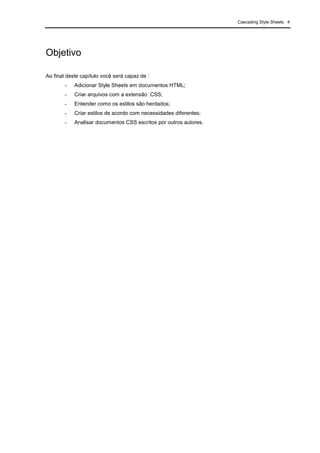 Cascading Style Sheets 4
Objetivo
Ao final deste capítulo você será capaz de :
- Adicionar Style Sheets em documentos HTML;
- Criar arquivos com a extensão .CSS;
- Entender como os estilos são herdados;
- Criar estilos de acordo com necessidades diferentes;
- Analisar documentos CSS escritos por outros autores.
 