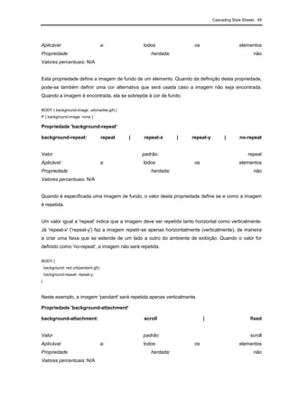 Cascading Style Sheets 49
Aplicável a: todos os elementos
Propriedade herdada: não
Valores percentuais: N/A
Esta propriedade define a imagem de fundo de um elemento. Quando da definição desta propriedade,
pode-se também definir uma cor alternativa que será usada caso a imagem não seja encontrada.
Quando a imagem é encontrada, ela se sobrepõe à cor de fundo.
BODY { background-image: url(marble.gif) }
P { background-image: none }
Propriedade 'background-repeat'
background-repeat: repeat | repeat-x | repeat-y | no-repeat
Valor padrão: repeat
Aplicável a: todos os elementos
Propriedade herdada: não
Valores percentuais: N/A
Quando é especificada uma imagem de fundo, o valor desta propriedade define se e como a imagem
é repetida.
Um valor igual a 'repeat' indica que a imagem deve ser repetida tanto horizontal como verticalmente.
Já 'repeat-x' ('repeat-y') faz a imagem repetir-se apenas horizontalmente (verticalmente), de maneira
a criar uma faixa que se estende de um lado a outro do ambiente de exibição. Quando o valor for
definido como 'no-repeat', a imagem não será repetida.
BODY {
background: red url(pendant.gif);
background-repeat: repeat-y;
}
Neste exemplo, a imagem 'pendant' será repetida apenas verticalmente.
Propriedade 'background-attachment'
background-attachment: scroll | fixed
Valor padrão: scroll
Aplicável a: todos os elementos
Propriedade herdada: não
Valores percentuais: N/A
 