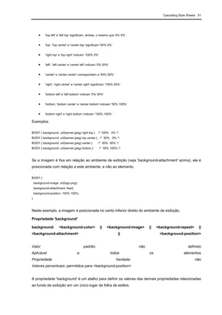 Cascading Style Sheets 51
• 'top left' e 'left top' significam, ambas, o mesmo que '0% 0%'
• 'top', 'top center' e 'center top' significam '50% 0%'
• 'right top' e 'top right' indicam '100% 0%'
• 'left', 'left center' e 'center left' indicam '0% 50%'
• 'center' e 'center center' correspondem a '50% 50%'
• 'right', 'right center' e 'center right' significam '100% 50%'
• 'bottom left' e 'left bottom' indicam '0% 50%'
• 'bottom, 'bottom center' e 'center bottom' indicam '50% 100%'
• 'bottom right' e 'right bottom' indicam '100% 100%'
Exemplos:
BODY { background: url(banner.jpeg) right top } /* 100% 0% */
BODY { background: url(banner.jpeg) top center } /* 50% 0% */
BODY { background: url(banner.jpeg) center } /* 50% 50% */
BODY { background: url(banner.jpeg) bottom } /* 50% 100% */
Se a imagem é fixa em relação ao ambiente de exibição (veja 'background-attachment' acima), ela é
posicionada com relação a este ambiente, e não ao elemento.
BODY {
background-image: url(logo.png);
background-attachment: fixed;
background-position: 100% 100%;
}
Neste exemplo, a imagem é posicionada no canto inferior direito do ambiente de exibição.
Propriedade 'background'
background: <background-color> || <background-image> || <background-repeat> ||
<background-attachment> || <background-position>
Valor padrão: não definido
Aplicável a: todos os elementos
Propriedade herdada: não
Valores percentuais: permitidos para <background-position>
A propriedade 'background' é um atalho para definir os valores das demais propriedades relacionadas
ao fundo de exibição em um único lugar da folha de estilos.
 