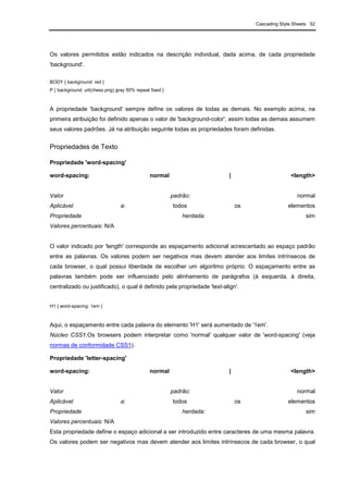 Cascading Style Sheets 52
Os valores permitidos estão indicados na descrição individual, dada acima, de cada propriedade
'background'.
BODY { background: red }
P { background: url(chess.png) gray 50% repeat fixed }
A propriedade 'background' sempre define os valores de todas as demais. No exemplo acima, na
primeira atribuição foi definido apenas o valor de 'background-color', assim todas as demais assumem
seus valores padrões. Já na atribuição seguinte todas as propriedades foram definidas.
Propriedades de Texto
Propriedade 'word-spacing'
word-spacing: normal | <length>
Valor padrão: normal
Aplicável a: todos os elementos
Propriedade herdada: sim
Valores percentuais: N/A
O valor indicado por 'length' corresponde ao espaçamento adicional acrescentado ao espaço padrão
entre as palavras. Os valores podem ser negativos mas devem atender aos limites intrínsecos de
cada browser, o qual possui liberdade de escolher um algoritmo próprio. O espaçamento entre as
palavras também pode ser influenciado pelo alinhamento de parágrafos (à esquerda, à direita,
centralizado ou justificado), o qual é definido pela propriedade 'text-align'.
H1 { word-spacing: 1em }
Aqui, o espaçamento entre cada palavra do elemento 'H1' será aumentado de '1em'.
Núcleo CSS1.Os browsers podem interpretar como 'normal' qualquer valor de 'word-spacing' (veja
normas de conformidade CSS1).
Propriedade 'letter-spacing'
word-spacing: normal | <length>
Valor padrão: normal
Aplicável a: todos os elementos
Propriedade herdada: sim
Valores percentuais: N/A
Esta propriedade define o espaço adicional a ser introduzido entre caracteres de uma mesma palavra.
Os valores podem ser negativos mas devem atender aos limites intrínsecos de cada browser, o qual
 