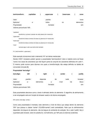 Cascading Style Sheets 55
text-transform: capitalize | uppercase | lowercase | none
Valor padrão: none
Aplicável a: todos os elementos
Propriedade herdada: sim
Valores percentuais: N/A
'capitalize'
transforma o primeiro caracter de cada palavra em maiúscula
'uppercase'
transforma todas as letras de todas as palavras em maiúsculas
'lowercase'
transforma todas as letras de todas as palavras em minúsculas
'none'
cancela algum valor que tenha sido herdado
H1 { text-transform: uppercase }
Este exemplo irá escrever todo o elemento 'H1' em letras maiúsculas.
Núcleo CSS1: browsers podem ignorar a propriedade 'text-transform' (isto é, tratá-la como se fosse
'none') nos casos de caracteres que não façam parte do conjunto de caracteres definidos em Latin-1.
O mesmo pode ocorrer para idiomas nos quais a transformação não esteja definida na tabela de
conversão Unicode [8].
Propriedade 'text-align'
text-align: left | right | center | justify
Valor padrão: depende de cada browser
Aplicável a: elementos a nível de bloco
Propriedade herdada: sim
Valores percentuais: N/A
Esta propriedade descreve como o texto é alinhado dentro do elemento. O algoritmo de alinhamento
a ser empregado varia em função do browser usado e do idioma empregado.
DIV.center { text-align: center }
Como esta propriedade é herdada, todo elemento a nível de bloco que esteja dentro do elemento
'DIV' que possua a classe 'center' ('CLASS=center') será centralizado. Note que os alinhamentos
dependem da largura do elemento, não da largura do ambiente de exibição. Se o valor 'justify' não é
suportado pelo browser, este irá substituí-lo, normalmente, por 'left' para os idiomas ocidentais.
 