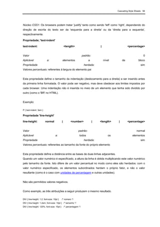 Cascading Style Sheets 56
Núcleo CSS1: Os browsers podem tratar 'justify' tanto como sendo 'left' como 'right', dependendo do
direção de escrita do texto ser da 'esquerda para a direita' ou da 'direita para a esquerda',
respectivamente.
Propriedade; 'text-indent'
text-indent: <length> | <percentage>
Valor padrão: 0
Aplicável a: elementos a nível de bloco
Propriedade herdada: sim
Valores percentuais: referentes à largura do elemento pai
Esta propriedade define o tamanho da indentação (deslocamento para a direita) a ser inserido antes
da primeira linha formatada. O valor pode ser negativo, mas deve obedecer aos limites impostos por
cada browser. Uma indentação não é inserida no meio de um elemento que tenha sido dividido por
outro (como o 'BR' no HTML).
Exemplo:
P { text-indent: 3em }
Propriedade 'line-height'
line-height: normal | <number> | <length> | <percentage>
Valor padrão: normal
Aplicável a: todos os elementos
Propriedade herdada: sim
Valores percentuais: referentes ao tamanho da fonte do próprio elemento
Esta propriedade define a distância entre as bases de duas linhas adjacentes.
Quando um valor numérico é especificado, a altura da linha é obtida multiplicando este valor numérico
pelo tamanho da fonte. Isto difere de um valor percentual no modo como eles são herdados: com o
valor numérico especificado, os elementos subordinados herdam o próprio fator, e não o valor
resultante (como é o caso com unidades de percentagem e outras unidades).
Não são permitidos valores negativos.
Como exemplo, as três atribuições a seguir produzem o mesmo resultado.
DIV { line-height: 1.2; font-size: 10pt } /* número */
DIV { line-height: 1.2em; font-size: 10pt } /* tamanho */
DIV { line-height: 120%; font-size: 10pt } /* percentagem */
 