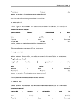 Cascading Style Sheets 58
Propriedade herdada: não
Valores percentuais: referentes ao tamanho do elemento pai
Esta propriedade define a margem direita de um elemento:
H1 { margin-right: 12.3% }
Valores negativos são permitidos, mas estão restritos aos limites especificados por cada browser.
Propriedade 'margin-bottom'
margin-bottom: <length> | <percentage> | auto
Valor padrão: 0
Aplicável a: todos os elementos
Propriedade herdada: não
Valores percentuais: referentes ao tamanho do elemento pai
Esta propriedade define a margem inferior do elemento:
H1 { margin-bottom: 3px }
Valores negativos são permitidos, mas estão restritos aos limites especificados por cada browser.
Propriedade 'margin-left'
margin-left: <length> | <percentage> | auto
Valor padrão: 0
Aplicável a: todos os elementos
Propriedade herdada: não
Valores percentuais: referentes ao tamanho do elemento pai
Esta propriedade define a margem esquerda do elemento:
H1 { margin-left: 2em }
Valores negativos são permitidos, mas estão restritos aos limites especificados por cada browser.
Propriedade 'margin'
margin-left: [ <length> | <percentage> | auto ]{1,4}
Valor padrão: não definido
Aplicável a: todos os elementos
 