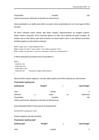 Cascading Style Sheets 59
Propriedade herdada: não
Valores percentuais: referentes ao tamanho do elemento pai
Esta propriedade é um atalho para definir as quatro outras propriedades em um único lugar da folha
de estilo.
Se forem indicados quatro valores, eles dizem respeito, respectivamente, às margens superior,
direita, inferior e esquerda. Se for fornecido apenas um valor, ele é aplicado às quatro margens. Se
existem dois ou três valores, eles serão tomados na mesma ordem acima, e o(s) valor(es) ausente(s)
será(ão) igual(is) ao do(s) lado(s) oposto(s).
BODY { margin: 2em } /* todas definidas em 2em */
BODY { margin: 1em 2em } /* topo e inferior = 1em, direita e esquerda = 2em */
BODY { margin: 1em 2em 3em } /* topo=1em, direita=2em, inferior=3em, esquerda=2em */
A última atribuição do exemplo acima é equivalente a:
BODY {
margin-top: 1em;
margin-right: 2em;
margin-bottom: 3em;
margin-left: 2em; /* feita igual à margem oposta (direita) */
}
São permitidos valores negativos, mas eles estão sujeitos aos limites impostos por cada browser.
Propriedade 'padding-top'
padding-top: <length> | <percentage>
Valor padrão: 0
Aplicável a: todos os elementos
Propriedade herdada: não
Valores percentuais: referentes ao tamanho do elemento pai
Esta propriedade define a área superior de espaçamento.
BLOCKQUOTE { padding-top: 0.3em }
Valores negativos não são admitidos.
Propriedade 'padding-right'
padding-right: <length> | <percentage>
Valor padrão: 0
 