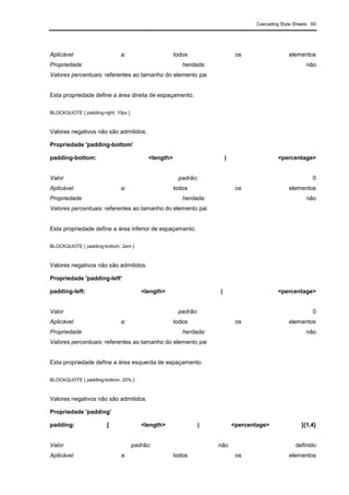 Cascading Style Sheets 60
Aplicável a: todos os elementos
Propriedade herdada: não
Valores percentuais: referentes ao tamanho do elemento pai
Esta propriedade define a área direita de espaçamento.
BLOCKQUOTE { padding-right: 10px }
Valores negativos não são admitidos.
Propriedade 'padding-bottom'
padding-bottom: <length> | <percentage>
Valor padrão: 0
Aplicável a: todos os elementos
Propriedade herdada: não
Valores percentuais: referentes ao tamanho do elemento pai
Esta propriedade define a área inferior de espaçamento.
BLOCKQUOTE { padding-bottom: 2em }
Valores negativos não são admitidos.
Propriedade 'padding-left'
padding-left: <length> | <percentage>
Valor padrão: 0
Aplicável a: todos os elementos
Propriedade herdada: não
Valores percentuais: referentes ao tamanho do elemento pai
Esta propriedade define a área esquerda de espaçamento.
BLOCKQUOTE { padding-bottom: 20% }
Valores negativos não são admitidos.
Propriedade 'padding'
padding: [ <length> | <percentage> ]{1,4}
Valor padrão: não definido
Aplicável a: todos os elementos
 