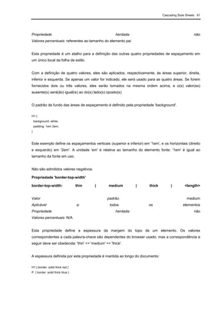 Cascading Style Sheets 61
Propriedade herdada: não
Valores percentuais: referentes ao tamanho do elemento pai
Esta propriedade é um atalho para a definição das outras quatro propriedades de espaçamento em
um único local da folha de estilo.
Com a definição de quatro valores, eles são aplicados, respectivamente, às áreas superior, direita,
inferior e esquerda. Se apenas um valor for indicado, ele será usado para as quatro áreas. Se forem
fornecidos dois ou três valores, eles serão tomados na mesma ordem acima, e o(s) valor(es)
ausente(s) será(ão) igual(is) ao do(s) lado(s) oposto(s).
O padrão de fundo das áreas de espaçamento é definido pela propriedade 'background'.
H1 {
background: white;
padding: 1em 2em;
}
Este exemplo define os espaçamentos verticais (superior e inferior) em '1em', e os horizontais (direito
e esquerdo) em '2em'. A unidade 'em' é relativa ao tamanho do elemento fonte: '1em' é igual ao
tamanho da fonte em uso.
Não são admitidos valores negativos.
Propriedade 'border-top-width'
border-top-width: thin | medium | thick | <length>
Valor padrão: medium
Aplicável a: todos os elementos
Propriedade herdada: não
Valores percentuais: N/A
Esta propriedade define a espessura da margem do topo de um elemento. Os valores
correspondentes a cada palavra-chave são dependentes do browser usado, mas a correspondência a
seguir deve ser obedecida: 'thin' <= 'medium' <= 'thick'.
A espessura definida por esta propriedade é mantida ao longo do documento:
H1 { border: solid thick red }
P { border: solid thick blue }
 