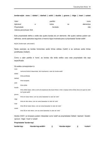 Cascading Style Sheets 64
border-style: none | dotted | dashed | solid | double | groove | ridge | inset | outset
Valor padrão: none
Aplicável a: todos os elementos
Propriedade herdada: não
Valores percentuais: N/A
Esta propriedade define o estilo das quatro bordas de um elemento. Até quatro valores podem ser
definidos, sendo aplicados seguindo a mesma regra mostrada para a propriedade 'border-width'.
#xy34 { border-style: solid dotted }
Neste exemplo, as bordas horizontais serão linhas sólidas ('solid') e as verticais serão linhas
pontilhadas ('dotted').
Como o valor padrão é 'none', as bordas não terão estilos caso esta propriedade não seja
especificada.
Os estilos correspondem à:
none
nenhuma borda é desenhada, não importando o valor de 'border-width'
dotted
linha pontilhada
dashed
linha tracejada
solid
linha sólida
double
linha sólida dupla, onde a soma da espessura das duas linhas e mais o espaço entre ambas deve ser igual ao valor
de 'border-width'
groove
linha em baixo relevo, com as cores baseadas no valor de 'color'
ridge
linha em alto relevo, com as cores baseadas no valor de 'color'
inset
linha 3D em baixo relevo, com as cores baseadas no valor de 'color'
outset
linha 3D em alto relevo, com as cores baseadas no valor de 'color'
Núcleo CSS1: os browsers podem interpretar como 'solid' as propriedades 'dotted', 'dashed', 'double',
'groove', 'ridge', 'inset' e 'outset'.
Propriedade 'border-top'
border-top: <border-top-width> || <border-style> || <color>
 