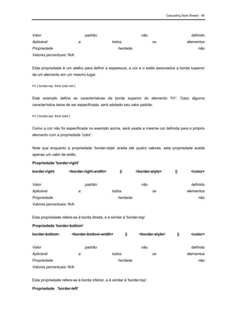 Cascading Style Sheets 65
Valor padrão: não definido
Aplicável a: todos os elementos
Propriedade herdada: não
Valores percentuais: N/A
Esta propriedade é um atalho para definir a espessura, a cor e o estilo associados a borda superior
de um elemento em um mesmo lugar.
H1 { border-top: thick solid red }
Este exemplo define as características da borda superior do elemento 'H1'. Caso alguma
característica deixe de ser especificada, será adotado seu valor padrão.
H1 { border-top: thick solid }
Como a cor não foi especificada no exemplo acima, será usada a mesma cor definida para o próprio
elemento com a propriedade 'color'.
Note que enquanto a propriedade 'border-style' aceita até quatro valores, esta propriedade aceita
apenas um valor de estilo.
Propriedade 'border-right'
border-right: <border-right-width> || <border-style> || <color>
Valor padrão: não definido
Aplicável a: todos os elementos
Propriedade herdada: não
Valores percentuais: N/A
Esta propriedade refere-se à borda direita, e é similar à 'border-top'.
Propriedade 'border-bottom'
border-bottom: <border-bottom-width> || <border-style> || <color>
Valor padrão: não definido
Aplicável a: todos os elementos
Propriedade herdada: não
Valores percentuais: N/A
Esta propriedade refere-se à borda inferior, e é similar à 'border-top'.
Propriedade 'border-left'
 