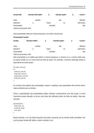 Cascading Style Sheets 66
border-left: <border-left-width> || <border-style> || <color>
Valor padrão: não definido
Aplicável a: todos os elementos
Propriedade herdada: não
Valores percentuais: N/A
Esta propriedade refere-se à borda esquerda, e é similar à 'border-top'.
Propriedade 'border'
border: <border-width> || <border-style> || <color>
Valor padrão: não definido
Aplicável a: todos os elementos
Propriedade herdada: não
Valores percentuais: N/A
Esta propriedade é um atalho para definir a mesma espessura, a mesma cor e o mesmo estilo para
as quatro bordas em um único local da folha de estilo. Por exemplo, a primeira atribuição abaixo é
equivalente às outras quatro:
P { border: solid red }
P {
border-top: solid red;
border-right: solid red;
border-bottom: solid red;
border-left: solid red
}
Ao contrário dos atalhos das propriedades 'margin' e 'padding', esta propriedade não permite indicar
valores distintos para as bordas.
Como a especificação das propriedades podem sobrepor características uma das outras, é muito
importante prestar atenção na forma como elas são definidas dentro da folha de estilos. Veja este
exemplo:
BLOCKQUOTE {
border-color: red;
border-left: double
color: black;
}
Neste exemplo, a cor da borda esquerda será preta, enquanto que as demais serão vermelhas. Isto
ocorre porque 'border-left' define o estilo e também a cor.
 