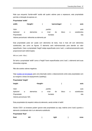 Cascading Style Sheets 67
Note que enquanto 'border-width' aceita até quatro valores para a espessura, esta propriedade
permite a indicação de apenas um.
Propriedade 'width'
width: <length> | <percentage> | auto
Valor padrão: auto
Aplicável a: elementos a nível de bloco e substituídos
Propriedade herdada: não
Valores percentuais: referentes ao elemento pai
Esta propriedade pode ser usada com elementos de texto, mas é mais útil com elementos
substituídos, tais como as figuras. O elemento será redimensionado para atender ao valor
especificado. Caso a propriedade 'height' esteja especificada como 'auto', o redimensionamento será
proporcional (sem deformação).
IMG.icon { width: 100px }
Se tanto a propriedade 'width' como a 'height' forem especificadas como 'auto', o elemento terá suas
dimensões originais.
Não são aceitos valores negativos.
Veja modelo de formatação para uma descrição sobre o relacionamento entre esta propriedade com
as margens e áreas de espaçamento ('padding').
Propriedade 'height'
height: <length> | auto
Valor padrão: auto
Aplicável a: elementos a nível de bloco e substituídos
Propriedade herdada: não
Valores percentuais: N/A
Esta propriedade diz respeito à altura do elemento, sendo similar à 'width'.
Núcleo CSS1: os browsers podem ignorar esta propriedade (ou seja, tratá-la como 'auto') quando o
elemento considerado não é um elemento substituído.
Propriedade 'float'
float: left | right | none
 