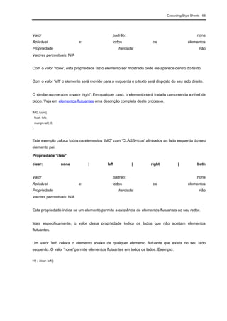 Cascading Style Sheets 68
Valor padrão: none
Aplicável a: todos os elementos
Propriedade herdada: não
Valores percentuais: N/A
Com o valor 'none', esta propriedade faz o elemento ser mostrado onde ele aparece dentro do texto.
Com o valor 'left' o elemento será movido para a esquerda e o texto será disposto do seu lado direito.
O similar ocorre com o valor 'right'. Em qualquer caso, o elemento será tratado como sendo a nível de
bloco. Veja em elementos flutuantes uma descrição completa deste processo.
IMG.icon {
float: left;
margin-left: 0;
}
Este exemplo coloca todos os elementos 'IMG' com 'CLASS=icon' alinhados ao lado esquerdo do seu
elemento pai.
Propriedade 'clear'
clear: none | left | right | both
Valor padrão: none
Aplicável a: todos os elementos
Propriedade herdada: não
Valores percentuais: N/A
Esta propriedade indica se um elemento permite a existência de elementos flutuantes ao seu redor.
Mais especificamente, o valor desta propriedade indica os lados que não aceitam elementos
flutuantes.
Um valor 'left' coloca o elemento abaixo de qualquer elemento flutuante que exista no seu lado
esquerdo. O valor 'none' permite elementos flutuantes em todos os lados. Exemplo:
H1 { clear: left }
 