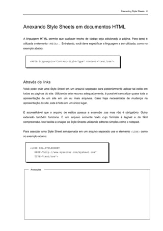Cascading Style Sheets 6
Anexando Style Sheets em documentos HTML
A linguagem HTML permite que qualquer trecho de código seja adicionado à página. Para tanto é
utilizada o elemento <META>. Entretanto, você deve especificar a linguagem a ser utilizada, como no
exemplo abaixo:
Através de links
Você pode criar uma Style Sheet em um arquivo separado para posteriormente aplicar tal estilo em
todas as páginas do site. Utilizando este recurso adequadamente, é possível centralizar quase toda a
apresentação de um site em um ou mais arquivos. Caso haja necessidade de mudança na
apresentação do site, esta é feita em um único lugar.
É aconselhável que o arquivo de estilos possua a extensão .css mas não é obrigatório. Outra
extensão também funciona. É um arquivo somente texto cujo formato é legível e de fácil
compreensão. Isto facilita a criação de Style Sheets utilizando editores simples como o notepad.
Para associar uma Style Sheet armazenada em um arquivo separado use o elemento <LINK> como
no exemplo abaixo:
<META http-equiv="Content-Style-Type" content="text/css">
<LINK REL=STYLESHEET
HREF="http://www.myserver.com/mysheet.css"
TYPE="text/css">
Anotações
 