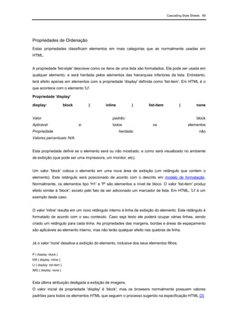 Cascading Style Sheets 69
Propriedades de Ordenação
Estas propriedades classificam elementos em mais categorias que as normalmente usadas em
HTML.
A propriedade 'list-style' descreve como os itens de uma lista são formatados. Ela pode ser usada em
qualquer elemento, e será herdada pelos elementos das hierarquias inferiores da lista. Entretanto,
terá efeito apenas em elementos com a propriedade 'display' definida como 'list-item'. Em HTML é o
que acontece com o elemento 'LI'.
Propriedade 'display'
display: block | inline | list-item | none
Valor padrão: block
Aplicável a: todos os elementos
Propriedade herdada: não
Valores percentuais: N/A
Esta propriedade define se o elemento será ou não mostrado, e como será visualizado no ambiente
de exibição (que pode ser uma impressora, um monitor, etc).
Um valor 'block' coloca o elemento em uma nova área de exibição (um retângulo que contem o
elemento). Este retângulo será posicionado de acordo com o descrito em modelo de formatação.
Normalmente, os elementos tipo 'H1' e 'P' são elementos a nível de bloco. O valor 'list-item' produz
efeito similar à 'block', exceto pelo fato de ser adicionado um marcador de lista. Em HTML, 'LI' é um
exemplo deste caso.
O valor 'inline' resulta em um novo retângulo interno à linha de exibição do elemento. Este retângulo é
formatado de acordo com o seu conteúdo. Caso seja texto ele poderá ocupar várias linhas, sendo
criado um retângulo para cada linha. As propriedades das margens, bordas e áreas de espaçamento
são aplicáveis ao elemento interno, mas não terão qualquer efeito nas quebras de linha.
Já o valor 'none' desativa a exibição do elemento, inclusive dos seus elementos filhos.
P { display: block }
EM { display: inline }
LI { display: list-item }
IMG { display: none }
Esta última atribuição desligada a exibição de imagens.
O valor inicial da propriedade 'display' é 'block', mas os browsers normalmente possuem valores
padrões para todos os elementos HTML que seguem o processo sugerido na especificação HTML [2].
 