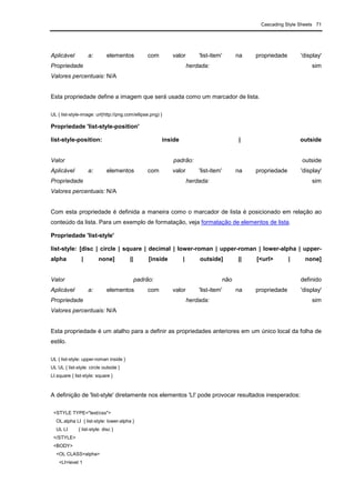 Cascading Style Sheets 71
Aplicável a: elementos com valor 'list-item' na propriedade 'display'
Propriedade herdada: sim
Valores percentuais: N/A
Esta propriedade define a imagem que será usada como um marcador de lista.
UL { list-style-image: url(http://png.com/ellipse.png) }
Propriedade 'list-style-position'
list-style-position: inside | outside
Valor padrão: outside
Aplicável a: elementos com valor 'list-item' na propriedade 'display'
Propriedade herdada: sim
Valores percentuais: N/A
Com esta propriedade é definida a maneira como o marcador de lista é posicionado em relação ao
conteúdo da lista. Para um exemplo de formatação, veja formatação de elementos de lista.
Propriedade 'list-style'
list-style: [disc | circle | square | decimal | lower-roman | upper-roman | lower-alpha | upper-
alpha | none] || [inside | outside] || [<url> | none]
Valor padrão: não definido
Aplicável a: elementos com valor 'list-item' na propriedade 'display'
Propriedade herdada: sim
Valores percentuais: N/A
Esta propriedade é um atalho para a definir as propriedades anteriores em um único local da folha de
estilo.
UL { list-style: upper-roman inside }
UL UL { list-style: circle outside }
LI.square { list-style: square }
A definição de 'list-style' diretamente nos elementos 'LI' pode provocar resultados inesperados:
<STYLE TYPE="text/css">
OL.alpha LI { list-style: lower-alpha }
UL LI { list-style: disc }
</STYLE>
<BODY>
<OL CLASS=alpha>
<LI>level 1
 