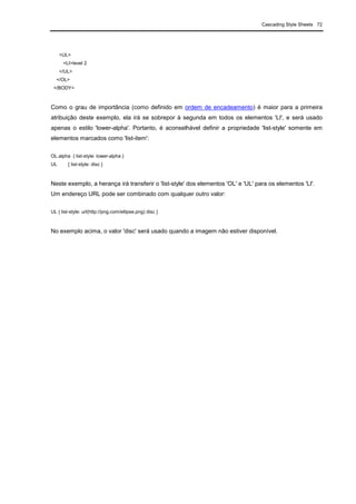 Cascading Style Sheets 72
<UL>
<LI>level 2
</UL>
</OL>
</BODY>
Como o grau de importância (como definido em ordem de encadeamento) é maior para a primeira
atribuição deste exemplo, ela irá se sobrepor à segunda em todos os elementos 'LI', e será usado
apenas o estilo 'lower-alpha'. Portanto, é aconselhável definir a propriedade 'list-style' somente em
elementos marcados como 'list-item':
OL.alpha { list-style: lower-alpha }
UL { list-style: disc }
Neste exemplo, a herança irá transferir o 'list-style' dos elementos 'OL' e 'UL' para os elementos 'LI'.
Um endereço URL pode ser combinado com qualquer outro valor:
UL { list-style: url(http://png.com/ellipse.png) disc }
No exemplo acima, o valor 'disc' será usado quando a imagem não estiver disponível.
 