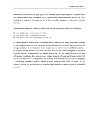 Cascading Style Sheets 75
O formato de um valor RGB é 'rgb(' seguido três números separados por vírgulas. Quaisquer destes
três números podem estar na faixa de 0-255, ou serem três valores percentuais entre 0% e 100%.
Finalmente a notação é terminada por um ')'. São permitidos espaços em branco ao redor dos
números.
Valores fora da faixa serão truncados. Desde modo, as três atribuições a seguir são equivalentes:
EM { color: rgb(255,0,0) } /* valor inteiro entre 0 - 255 */
EM { color: rgb(300,0,0) } /* truncado para (255,0,0) */
EM { color: rgb(110%, 0%, 0%) } /* truncado para (100%, 0%, 0%) */
As cores RGB estão especificadas no ambiente sRGB. Podem ocorrer variações entre os browsers
na reprodução destas cores, mas o emprego deste ambiente fornece uma definição mensurável, não
ambígua e objetiva, de como as cores devem ser geradas - de acordo com um padrão internacional.
Os browsers podem otimizar os recursos usados na produção das cores empregando o método de
correção "gamma". sRGB especifica um padrão "gamma" de 2,2 a ser atendido sob condições bem
definidas de visualização. Os browsers devem produzir as cores definidas nas folhas de estilos CSS,
em um certo dispositivo de saída (monitor, por exemplo) de maneira tal que seja atingido este padrão
2,2 (Todo este processo é aplicado apenas às cores indicadas pelas folhas de estilos CSS: as
imagens coloridas são reproduzidas com base nas suas próprias informações internas de composição
de cores.
 