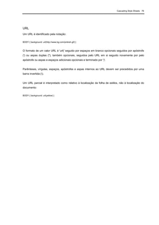 Cascading Style Sheets 76
URL
Um URL é identificado pela notação:
BODY { background: url(http://www.bg.com/pinkish.gif) }
O formato de um valor URL é 'url(' seguido por espaços em branco opcionais seguidos por apóstrofe
(') ou aspas duplas ("), também opcionais, seguidos pelo URL em si seguido novamente por pelo
apóstrofe ou aspas e espaços adicionais opcionais e terminado por ')'.
Parênteses, vírgulas, espaços, apóstrofes e aspas internos ao URL devem ser precedidos por uma
barra invertida ().
Um URL parcial é interpretado como relativo à localização da folha de estilos, não à localização do
documento:
BODY { background: url(yellow) }
 
