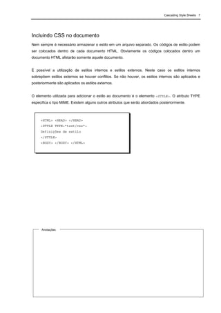 Cascading Style Sheets 7
Incluindo CSS no documento
Nem sempre é necessário armazenar o estilo em um arquivo separado. Os códigos de estilo podem
ser colocados dentro de cada documento HTML. Obviamente os códigos colocados dentro um
documento HTML afetarão somente aquele documento.
É possível a utilização de estilos internos e estilos externos. Neste caso os estilos internos
sobrepõem estilos externos se houver conflitos. Se não houver, os estilos internos são aplicados e
posteriormente são aplicados os estilos externos.
O elemento utilizada para adicionar o estilo ao documento é o elemento <STYLE>. O atributo TYPE
especifica o tipo MIME. Existem alguns outros atributos que serão abordados posteriormente.
<HTML> <HEAD> </HEAD>
<STYLE TYPE="text/css">
Definições de estilo
</STYLE>
<BODY> </BODY> </HTML>
Anotações
 