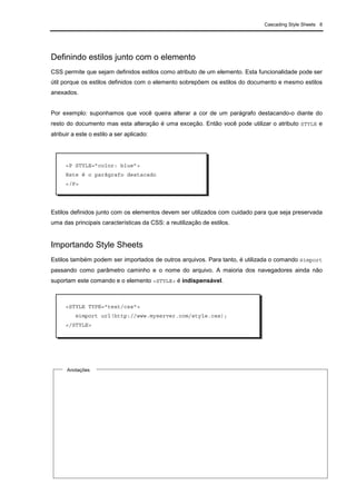 Cascading Style Sheets 8
Definindo estilos junto com o elemento
CSS permite que sejam definidos estilos como atributo de um elemento. Esta funcionalidade pode ser
útil porque os estilos definidos com o elemento sobrepõem os estilos do documento e mesmo estilos
anexados.
Por exemplo: suponhamos que você queira alterar a cor de um parágrafo destacando-o diante do
resto do documento mas esta alteração é uma exceção. Então você pode utilizar o atributo STYLE e
atribuir a este o estilo a ser aplicado:
Estilos definidos junto com os elementos devem ser utilizados com cuidado para que seja preservada
uma das principais características da CSS: a reutilização de estilos.
Importando Style Sheets
Estilos também podem ser importados de outros arquivos. Para tanto, é utilizada o comando @import
passando como parâmetro caminho e o nome do arquivo. A maioria dos navegadores ainda não
suportam este comando e o elemento <STYLE> é indispensável.
<P STYLE=”color: blue”>
Este é o parágrafo destacado
</P>
<STYLE TYPE="text/css">
@import url(http://www.myserver.com/style.css);
</STYLE>
Anotações
 