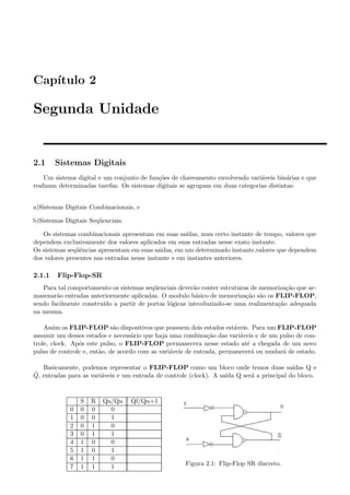 Cap´
   ıtulo 2

Segunda Unidade


2.1     Sistemas Digitais
    Um sistema digital e um conjunto de fun¸oes de chaveamento envolvendo vari´veis bin´rias e que
                                           c˜                                  a         a
realizam determinadas tarefas. Os sistemas digitais se agrupam em duas categorias distintas:


a)Sistemas Digitais Combinacionais, e

b)Sistemas Digitais Seq¨ enciais.
                       u

   Os sistemas combinacionais apresentam em suas sa´   ıdas, num certo instante de tempo, valores que
dependem exclusivamente dos valores aplicados em suas entradas nesse exato instante.
Os sistemas seq¨ˆncias apresentam em suas sa´
               ue                             ıdas, em um determinado instante,valores que dependem
dos valores presentes nas entradas nesse instante e em instantes anteriores.

2.1.1    Flip-Flop-SR
   Para tal comportamento os sistemas seq¨ enciais dever˜o conter estruturas de memoriza¸ao que ar-
                                         u              a                               c˜
mazenar˜o entradas anteriormente aplicadas. O modulo b´sico de memoriza¸ao s˜o os FLIP-FLOP,
        a                                                a                 c˜ a
sendo facilmente constru´ a partir de portas l´gicas introduzindo-se uma realimenta¸ao adequada
                        ıdo                    o                                     c˜
na mesma.

    Assim os FLIP-FLOP s˜o dispositivos que possuem dois estados est´veis. Para um FLIP-FLOP
                             a                                         a
assumir um desses estados e necess´rio que haja uma combina¸ao das vari´veis e de um pulso de con-
                                    a                          c˜        a
trole, clock. Ap´s este pulso, o FLIP-FLOP permanecera nesse estado at´ a chegada de um novo
                o                                                           e
pulso de controle e, ent˜o, de acordo com as vari´veis de entrada, permanecer´ ou mudar´ de estado.
                        a                        a                            a        a

   Basicamente, podemos representar o FLIP-FLOP como um bloco onde temos duas sa´         ıdas Q e
¯
Q, entradas para as vari´veis e um entrada de controle (clock). A sa´ Q ser´ a principal do bloco.
                        a                                           ıda    a


                 S   R   Qa/Qn      Qf/Qn+1
             0   0   0     0
             1   0   0     1
             2   0   1     0
             3   0   1     1
             4   1   0     0
             5   1   0     1
             6   1   1     0
             7   1   1     1                          Figura 2.1: Flip-Flop SR discreto.
 
