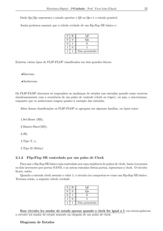 Eletrˆnica Digital - 2a Unidade - Prof. Vitor Le˜o Filardi
                             o                                          a                          22


   Onde Qa/Qn representa o estado anterior e Qf ou Qn+1 o estado poss´
                                                                     ıvel.

   Assim podemos assumir que a tabela verdade de um ﬂip-ﬂop SR b´sico e:
                                                                a


                                        S   R         Qf
                                        0   0         Qa
                                        0   1          0
                                        1   0          1
                                        1   1    N˜o permitido
                                                  a


Existem v´rios tipos de FLIP-FLOP classiﬁcados em dois grandes blocos:
         a



      ıncrono
    •S´

        ıncrono
    •Ass´



Os FLIP-FLOP s´ ıncronos s´ respondem as mudan¸as de estados nas entradas quando essas ocorrem
                          o                      c
simultaneamente com a ocorrˆncia de um pulso de controle (clock ou triger), ou seja, o sincronismo,
                             e
enquanto que os ass´
                   ıncronos reagem quanto a varia¸ao das entradas.
                                          `       c˜

   Al´m dessas classiﬁca¸oes os FLIP-FLOP se agrupam em algumas fam´
     e                  c˜                                         ılias, ou tipos como:


   1.Set-Reset (SR);

   2.Master-Slave(MS);

   3.JK;

   4.Tipo T, e;

   5.Tipo D (Delay)


2.1.2   Flip-Flop SR controlado por um pulso de Clock
    Para que o ﬂip-ﬂop SR b´sico seja controlado por uma seq¨ˆncia de pulsos de clock, basta trocarmos
                            a                                 ue
os dois inversores por portas NAND, e as outras entradas destas portas, injetarmos o clock. O circuito
ﬁcar´, ent˜o:
     a     a
    Quando a entrada clock assumir o valor 1, o circuito ira comportar-se como um ﬂip-ﬂop SR b´sico.
                                                                                                 a
Teremos ent˜o, a seguinte tabela verdade:
             a

                                        S   R         Qf
                                        0   0         Qa
                                        0   1          0
                                        1   0          1
                                        1   1    N˜o permitido
                                                  a

    Esse circuito ira mudar de estado apenas quando o clock for igual a 1, em outras palavras,
o circuito ir´ mudar de estado somente na chegada de um pulso de clock.
             a

   Diagrama de Estados
 