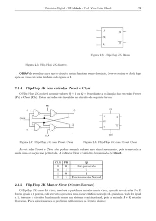 Eletrˆnica Digital - 2a Unidade - Prof. Vitor Le˜o Filardi
                             o                                          a                            24




                                                               Figura 2.6: Flip-Flop JK Bloco


        Figura 2.5: Flip-Flop JK discreto


    OBS:Vale ressaltar para que o circuito assim funcione como desejado, deve-se retirar o clock logo
ap´s as duas entradas tenham sido iguais a 1.
  o


2.1.4   Flip-Flop JK com entradas Preset e Clear
   O Flip-Flop JK poder´ assumir valores Q = 1 ou Q = 0 mediante a utiliza¸ao das entradas Preset
                          a                                                   c˜
(Pr) e Clear (Clr). Estas entradas s˜o inseridas no circuito da seguinte forma:
                                    a




   Figura 2.7: Flip-Flop JK com Preset Clear             Figura 2.8: Flip-Flop JK com Preset Clear

    As entradas Preset e Clear n˜o podem assumir valores zero simultaneamente, pois acarretaria a
                                a
sa´ uma situa¸ao n˜o permitida. A entrada Clear e tamb´m denominada de Reset.
  ıda          c˜ a                                     e


                                 CLR    PR              Qf
                                  0      0         N˜o permitido
                                                     a
                                  0      1               0
                                  1      0               1
                                  1      1     Funcionamento Normal

2.1.5   Flip-Flop JK Master-Slave (Mestre-Escravo)
    O ﬂip-ﬂop JK como foi visto, resolveu o problema anteriormente visto, quando as entradas J e K
forem iguais a 1 porem, este circuito apresenta uma caracter´
                                                            ıstica indesej´vel, quando o clock for igual
                                                                          a
a 1, teremos o circuito funcionando como um sistema combinacional, pois a entrada J e K estar˜o       a
liberadas. Para solucionarmos o problema utilizaremos o circuito abaixo:
 
