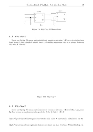 Eletrˆnica Digital - 2a Unidade - Prof. Vitor Le˜o Filardi
                            o                                          a                        25




                               Figura 2.9: Flip-Flop JK Master-Slave



2.1.6   Flip-Flop T
    Esse e um ﬂip-ﬂop JK com a particularidade de possuir as entradas J e K curto circuitadas (uma
ligada a outra), logo quando J assumir valor 1, K tamb´m assumira o valor 1, e quando J assumir
                                                      e
valor zero, K tamb´m.
                   e




                                      Figura 2.10: Flip-Flop T




2.1.7   Flip-Flop D
    Esse e um ﬂip-ﬂop JK com a particularidade de possuir as entradas J e K invertidas. Logo, nesse
ﬂip-ﬂop, teremos as seguintes entradas poss´
                                           ıveis: J=0 e K=1; J=1 e K=0.


Ex1 :Projetar um sistema bloqueador de bˆbados num carro. A seq¨ˆncia da senha devera ser 101
                                        e                      ue


Ex2 :Projetar um sistema seq¨ encial s´
                            u         ıncrono que simule um dado eletrˆnico. Utilizar ﬂip-ﬂop JK.
                                                                      o
 