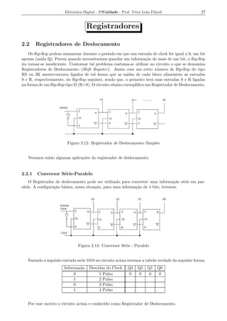 Eletrˆnica Digital - 2a Unidade - Prof. Vitor Le˜o Filardi
                            o                                          a                           27


                                    Registradores

2.2     Registradores de Deslocamento
    Os ﬂip-ﬂop podem armazenar durante o per´  ıodo em que sua entrada de clock for igual a 0, um bit
apenas (sa´ Q). Porem quando necessitarmos guardar um informa¸ao de mais de um bit, o ﬂip-ﬂop
           ıda                                                     c˜
ira tornar-se insuﬁciente. Contornar tal problema costuma-se utilizar no circuito o que se denomina
Registradores de Deslocamento (Shift Register ). Assim com um certo n´ mero de ﬂip-ﬂop do tipo
                                                                         u
RS ou JK mestre-escravo ligados de tal forma que as sa´  ıdas de cada bloco alimentem as entradas
S e R, respectivamente, do ﬂip-ﬂop seguinte, sendo que, o primeiro ter´ suas entradas S e R ligadas
                                                                      a
na forma de um ﬂip-ﬂop tipo D (R=S). O circuito abaixo exempliﬁca um Registrador de Deslocamento.




                         Figura 2.12: Registrador de Deslocamento Simples


   Veremos ent˜o algumas aplica¸oes do registrador de deslocamento.
              a                c˜


2.2.1   Conversor S´rie-Paralelo
                   e
    O Registrador de deslocamento pode ser utilizado para converter uma informa¸ao s´rie em par-
                                                                                  c˜ e
alela. A conﬁgura¸ao b´sica, nessa situa¸ao, para uma informa¸ao de 4 bits, teremos:
                 c˜ a                   c˜                   c˜




                               Figura 2.13: Conversor S´rie - Paralelo
                                                       e


   Fazendo a seguinte entrada serie 1010 no circuito acima teremos a tabela verdade da seguinte forma:
                       Informa¸ao
                              c˜     Descidas do Clock      Q3    Q2    Q1    Q0
                            0             1 Pulso            0     0     0     0
                            1             2 Pulso
                            0             3 Pulso
                            1             4 Pulso


   Por esse motivo o circuito acima e conhecido como Registrador de Deslocamento.
 