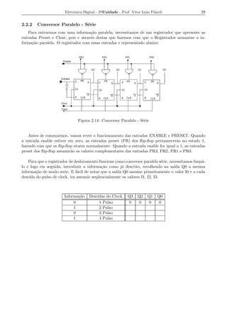 Eletrˆnica Digital - 2a Unidade - Prof. Vitor Le˜o Filardi
                             o                                          a                          28


2.2.2   Conversor Paralelo - S´rie
                              e
    Para entrarmos com uma informa¸ao paralela, necessitamos de um registrador que apresente as
                                     c˜
entradas Preset e Clear, pois e atrav´s destas que fazemos com que o Registrador armazene a in-
                                     e
forma¸ao paralela. O registrador com essas entradas e representado abaixo:
      c˜




                               Figura 2.14: Conversor Paralelo - S´rie
                                                                  e


    Antes de come¸armos, vamos rever o funcionamento das entradas ENABLE e PRESET. Quando
                  c
a entrada enable estiver em zero, as entradas preset (PR) dos ﬂip-ﬂop permanecer˜o no estado 1,
                                                                                a
fazendo com que os ﬂip-ﬂop atuem normalmente. Quando a entrada enable for igual a 1, as entradas
preset dos ﬂip-ﬂop assumir˜o os valores complementares das entradas PR3, PR2, PR1 e PR0.
                          a

    Para que o registrador de deslocamento funcione como conversor paralelo s´rie, necessitamos limp´-
                                                                               e                    a
lo e logo em seguida, introduzir a informa¸ao como j´ descrito, recolhendo na sa´ Q0 a mesma
                                             c˜         a                            ıda
informa¸ao de modo serie. E f´cil de notar que a sa´ Q0 assume primeiramente o valor I0 e a cada
        c˜                     a                    ıda
descida do pulso de clock, ira assumir seq¨ encialmente os valores I1, I2, I3.
                                          u



                       Informa¸ao
                              c˜      Descidas do Clock      Q3    Q2    Q1    Q0
                            0              1 Pulso            0     0     0     0
                            1              2 Pulso
                            0              3 Pulso
                            1              4 Pulso
 