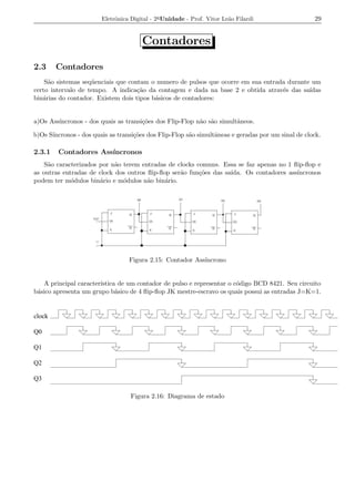 Eletrˆnica Digital - 2a Unidade - Prof. Vitor Le˜o Filardi
                             o                                          a                           29


                                       Contadores

2.3     Contadores
    S˜o sistemas seq¨ enciais que contam o numero de pulsos que ocorre em sua entrada durante um
     a              u
certo intervalo de tempo. A indica¸ao da contagem e dada na base 2 e obtida atrav´s das sa´
                                     c˜                                             e        ıdas
bin´rias do contador. Existem dois tipos b´sicos de contadores:
   a                                      a


a)Os Ass´
        ıncronos - dos quais as transi¸oes dos Flip-Flop n˜o s˜o simultˆneos.
                                      c˜                  a a          a

b)Os S´
      ıncronos - dos quais as transi¸oes dos Flip-Flop s˜o simultˆneas e geradas por um sinal de clock.
                                    c˜                  a        a

2.3.1   Contadores Ass´
                      ıncronos
    S˜o caracterizados por n˜o terem entradas de clocks comuns. Essa se faz apenas no 1 ﬂip-ﬂop e
     a                      a
as outras entradas de clock dos outros ﬂip-ﬂop ser˜o fun¸oes das sa´
                                                  a      c˜        ıda. Os contadores ass´
                                                                                         ıncronos
podem ter m´dulos bin´rio e m´dulos n˜o bin´rio.
             o         a       o       a     a




                                  Figura 2.15: Contador Ass´
                                                           ıncrono


   A principal caracter´
                       ıstica de um contador de pulso e representar o c´digo BCD 8421. Seu circuito
                                                                       o
b´sico apresenta um grupo b´sico de 4 ﬂip-ﬂop JK mestre-escravo os quais possui as entradas J=K=1.
 a                           a


clock

Q0

Q1

Q2

Q3

                                   Figura 2.16: Diagrama de estado
 