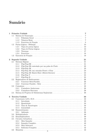 Sum´rio
   a

1 Primeira Unidade                                                                                                                                                        7
  1.1 Sistema de Numera¸ao . . . . .
                            c˜               .   .   .   .   .   .   .   .   .   .   .   .   .   .   .   .   .   .   .   .   .   .   .   .   .   .   .   .   .   .   .    7
      1.1.1 Polinˆmio Geral . . . .
                   o                         .   .   .   .   .   .   .   .   .   .   .   .   .   .   .   .   .   .   .   .   .   .   .   .   .   .   .   .   .   .   .    7
      1.1.2 N´ meros Reais . . . . .
                u                            .   .   .   .   .   .   .   .   .   .   .   .   .   .   .   .   .   .   .   .   .   .   .   .   .   .   .   .   .   .   .    7
      1.1.3 Exerc´  ıcios de Fixa¸ao .
                                   c˜        .   .   .   .   .   .   .   .   .   .   .   .   .   .   .   .   .   .   .   .   .   .   .   .   .   .   .   .   .   .   .    8
  1.2 Portas L´gicas - Deﬁni¸ao . . .
                o               c˜           .   .   .   .   .   .   .   .   .   .   .   .   .   .   .   .   .   .   .   .   .   .   .   .   .   .   .   .   .   .   .   10
      1.2.1 Tipos de portas l´gicas
                                  o          .   .   .   .   .   .   .   .   .   .   .   .   .   .   .   .   .   .   .   .   .   .   .   .   .   .   .   .   .   .   .   10
      1.2.2 Tipos de Portas L´gicaso         .   .   .   .   .   .   .   .   .   .   .   .   .   .   .   .   .   .   .   .   .   .   .   .   .   .   .   .   .   .   .   10
      1.2.3 Teoremas . . . . . . . .         .   .   .   .   .   .   .   .   .   .   .   .   .   .   .   .   .   .   .   .   .   .   .   .   .   .   .   .   .   .   .   17
      1.2.4 Exerc´  ıcios: . . . . . . . .   .   .   .   .   .   .   .   .   .   .   .   .   .   .   .   .   .   .   .   .   .   .   .   .   .   .   .   .   .   .   .   18
  1.3 Exerc´ıcios de Fixa¸ao: . . . . .
                           c˜                .   .   .   .   .   .   .   .   .   .   .   .   .   .   .   .   .   .   .   .   .   .   .   .   .   .   .   .   .   .   .   19

2 Segunda Unidade                                                                                                                                                        21
  2.1 Sistemas Digitais . . . . . . . . . . . . . . . . . . . . .                                .   .   .   .   .   .   .   .   .   .   .   .   .   .   .   .   .   .   21
      2.1.1 Flip-Flop-SR . . . . . . . . . . . . . . . . . . .                                   .   .   .   .   .   .   .   .   .   .   .   .   .   .   .   .   .   .   21
      2.1.2 Flip-Flop SR controlado por um pulso de Clock                                        .   .   .   .   .   .   .   .   .   .   .   .   .   .   .   .   .   .   22
      2.1.3 Flip-Flop JK . . . . . . . . . . . . . . . . . . .                                   .   .   .   .   .   .   .   .   .   .   .   .   .   .   .   .   .   .   23
      2.1.4 Flip-Flop JK com entradas Preset e Clear . . .                                       .   .   .   .   .   .   .   .   .   .   .   .   .   .   .   .   .   .   24
      2.1.5 Flip-Flop JK Master-Slave (Mestre-Escravo) .                                         .   .   .   .   .   .   .   .   .   .   .   .   .   .   .   .   .   .   24
      2.1.6 Flip-Flop T . . . . . . . . . . . . . . . . . . . .                                  .   .   .   .   .   .   .   .   .   .   .   .   .   .   .   .   .   .   25
      2.1.7 Flip-Flop D . . . . . . . . . . . . . . . . . . . .                                  .   .   .   .   .   .   .   .   .   .   .   .   .   .   .   .   .   .   25
  2.2 Registradores de Deslocamento . . . . . . . . . . . . .                                    .   .   .   .   .   .   .   .   .   .   .   .   .   .   .   .   .   .   26
      2.2.1 Conversor S´rie-Paralelo . . . . . . . . . . . . .
                         e                                                                       .   .   .   .   .   .   .   .   .   .   .   .   .   .   .   .   .   .   26
      2.2.2 Conversor Paralelo - S´rie . . . . . . . . . . . .
                                     e                                                           .   .   .   .   .   .   .   .   .   .   .   .   .   .   .   .   .   .   27
  2.3 Contadores . . . . . . . . . . . . . . . . . . . . . . . .                                 .   .   .   .   .   .   .   .   .   .   .   .   .   .   .   .   .   .   28
      2.3.1 Contadores Ass´  ıncronos . . . . . . . . . . . . .                                  .   .   .   .   .   .   .   .   .   .   .   .   .   .   .   .   .   .   28
      2.3.2 Contadores S´  ıncronos . . . . . . . . . . . . . .                                  .   .   .   .   .   .   .   .   .   .   .   .   .   .   .   .   .   .   29
  2.4 Sistema de Projetos de Subsistemas Seq¨ enciais . . . .
                                                u                                                .   .   .   .   .   .   .   .   .   .   .   .   .   .   .   .   .   .   30

3 Terceira Unidade                                                                                                                                                       33
  3.1 Conversores A/D e D/A . . .        .   .   .   .   .   .   .   .   .   .   .   .   .   .   .   .   .   .   .   .   .   .   .   .   .   .   .   .   .   .   .   .   33
      3.1.1 Introdu¸ao . . . . . .
                     c˜                  .   .   .   .   .   .   .   .   .   .   .   .   .   .   .   .   .   .   .   .   .   .   .   .   .   .   .   .   .   .   .   .   33
      3.1.2 Quantiza¸ao . . . . . .
                       c˜                .   .   .   .   .   .   .   .   .   .   .   .   .   .   .   .   .   .   .   .   .   .   .   .   .   .   .   .   .   .   .   .   34
      3.1.3 Taxa de Amostragem           .   .   .   .   .   .   .   .   .   .   .   .   .   .   .   .   .   .   .   .   .   .   .   .   .   .   .   .   .   .   .   .   34
      3.1.4 Linearidade . . . . . .      .   .   .   .   .   .   .   .   .   .   .   .   .   .   .   .   .   .   .   .   .   .   .   .   .   .   .   .   .   .   .   .   35
  3.2 Desenvolvimento . . . . . . .      .   .   .   .   .   .   .   .   .   .   .   .   .   .   .   .   .   .   .   .   .   .   .   .   .   .   .   .   .   .   .   .   35
      3.2.1 Aplica¸ao . . . . . . .
                    c˜                   .   .   .   .   .   .   .   .   .   .   .   .   .   .   .   .   .   .   .   .   .   .   .   .   .   .   .   .   .   .   .   .   36
  3.3 Multiplexadores . . . . . . . .    .   .   .   .   .   .   .   .   .   .   .   .   .   .   .   .   .   .   .   .   .   .   .   .   .   .   .   .   .   .   .   .   39
  3.4 Demultiplexadores . . . . . .      .   .   .   .   .   .   .   .   .   .   .   .   .   .   .   .   .   .   .   .   .   .   .   .   .   .   .   .   .   .   .   .   39
  3.5 Circuitos Aritm´ticos . . . . .
                      e                  .   .   .   .   .   .   .   .   .   .   .   .   .   .   .   .   .   .   .   .   .   .   .   .   .   .   .   .   .   .   .   .   40
      3.5.1 Meio Somador . . . .         .   .   .   .   .   .   .   .   .   .   .   .   .   .   .   .   .   .   .   .   .   .   .   .   .   .   .   .   .   .   .   .   40
      3.5.2 Somador Completo . .         .   .   .   .   .   .   .   .   .   .   .   .   .   .   .   .   .   .   .   .   .   .   .   .   .   .   .   .   .   .   .   .   40
      3.5.3 Meio Subtrator . . . .       .   .   .   .   .   .   .   .   .   .   .   .   .   .   .   .   .   .   .   .   .   .   .   .   .   .   .   .   .   .   .   .   41
      3.5.4 Subtrator Completo .         .   .   .   .   .   .   .   .   .   .   .   .   .   .   .   .   .   .   .   .   .   .   .   .   .   .   .   .   .   .   .   .   42
  3.6 Mem´rias . . . . . . . . . . .
           o                             .   .   .   .   .   .   .   .   .   .   .   .   .   .   .   .   .   .   .   .   .   .   .   .   .   .   .   .   .   .   .   .   43
                                                                 3
 