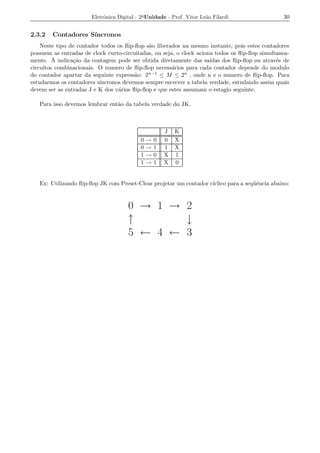 Eletrˆnica Digital - 2a Unidade - Prof. Vitor Le˜o Filardi
                            o                                          a                         30


2.3.2   Contadores S´
                    ıncronos
    Neste tipo de contador todos os ﬂip-ﬂop s˜o liberados na mesmo instante, pois estes contadores
                                             a
possuem as entradas de clock curto-circuitadas, ou seja, o clock aciona todos os ﬂip-ﬂop simultanea-
mente. A indica¸ao da contagem pode ser obtida diretamente das sa´
                c˜                                                    ıdas dos ﬂip-ﬂop ou atrav´s de
                                                                                               e
circuitos combinacionais. O numero de ﬂip-ﬂop necess´rios para cada contador depende do modulo
                                                       a
do contador apartar da seguinte express˜o: 2 n−1 ≤ M ≤ 2n , onde n e o numero de ﬂip-ﬂop. Para
                                        a
estudarmos os contadores s´
                          ıncronos devemos sempre escrever a tabela verdade, estudando assim quais
devem ser as entradas J e K dos v´rios ﬂip-ﬂop e que estes assumam o estagio seguinte.
                                 a

   Para isso devemos lembrar ent˜o da tabela verdade do JK.
                                a



                                                       J   K
                                           0   →   0   0   X
                                           0   →   1   1   X
                                           1   →   0   X   1
                                           1   →   1   X   0


   Ex: Utilizando ﬂip-ﬂop JK com Preset-Clear projetar um contador c´
                                                                    ıclico para a seq¨ˆncia abaixo:
                                                                                     ue



                                      0 → 1 → 2
                                      ↑       ↓
                                      5 ← 4 ← 3
 