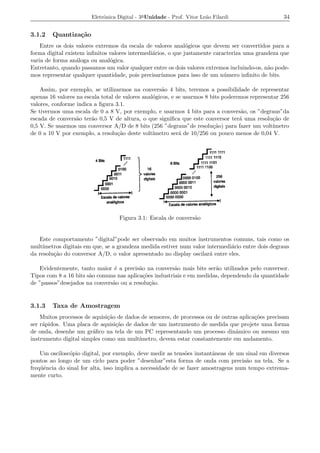 Eletrˆnica Digital - 3a Unidade - Prof. Vitor Le˜o Filardi
                             o                                          a                          34


3.1.2   Quantiza¸˜o
                ca
    Entre os dois valores extremos da escala de valores anal´gicos que devem ser convertidos para a
                                                              o
forma digital existem inﬁnitos valores intermedi´rios, o que justamente caracteriza uma grandeza que
                                                a
varia de forma an´loga ou anal´gica.
                  a            o
Entretanto, quando passamos um valor qualquer entre os dois valores extremos incluindo-os, n˜o pode-
                                                                                            a
mos representar qualquer quantidade, pois precisar´ ıamos para isso de um n´ mero inﬁnito de bits.
                                                                            u

    Assim, por exemplo, se utilizarmos na convers˜o 4 bits, teremos a possibilidade de representar
                                                     a
apenas 16 valores na escala total de valores anal´gicos, e se usarmos 8 bits poderemos representar 256
                                                 o
valores, conforme indica a ﬁgura 3.1.
Se tivermos uma escala de 0 a 8 V, por exemplo, e usarmos 4 bits para a convers˜o, os ”degraus”da
                                                                                    a
escada de convers˜o ter˜o 0,5 V de altura, o que signiﬁca que este conversor ter´ uma resolu¸ao de
                  a     a                                                          a            c˜
0,5 V. Se usarmos um conversor A/D de 8 bits (256 ”degraus”de resolu¸ao) para fazer um volt´
                                                                         c˜                     ımetro
de 0 a 10 V por exemplo, a resolu¸ao deste volt´
                                   c˜            ımetro ser´ de 10/256 ou pouco menos de 0,04 V.
                                                            a




                                   Figura 3.1: Escala de convers˜o
                                                                a


   Este comportamento ”digital”pode ser observado em muitos instrumentos comuns, tais como os
mult´ımetros digitais em que, se a grandeza medida estiver num valor intermedi´rio entre dois degraus
                                                                              a
da resolu¸ao do conversor A/D, o valor apresentado no display oscilar´ entre eles.
         c˜                                                           a

   Evidentemente, tanto maior ´ a precis˜o na convers˜o mais bits ser˜o utilizados pelo conversor.
                               e          a             a              a
Tipos com 8 a 16 bits s˜o comuns nas aplica¸oes industriais e em medidas, dependendo da quantidade
                       a                    c˜
de ”passos”desejados na convers˜o ou a resolu¸ao.
                               a               c˜


3.1.3   Taxa de Amostragem
    Muitos processos de aquisi¸ao de dados de sensores, de processos ou de outras aplica¸oes precisam
                              c˜                                                        c˜
ser r´pidos. Uma placa de aquisi¸ao de dados de um instrumento de medida que projete uma forma
     a                           c˜
de onda, desenhe um gr´ﬁco na tela de um PC representando um processo dinˆmico ou mesmo um
                        a                                                       a
instrumento digital simples como um mult´ ımetro, devem estar constantemente em andamento.

    Um oscilosc´pio digital, por exemplo, deve medir as tens˜es instantˆneas de um sinal em diversos
               o                                              o         a
pontos ao longo de um ciclo para poder ”desenhar”esta forma de onda com precis˜o na tela. Se a
                                                                                    a
freq¨ˆncia do sinal for alta, isso implica a necessidade de se fazer amostragens num tempo extrema-
    ue
mente curto.
 