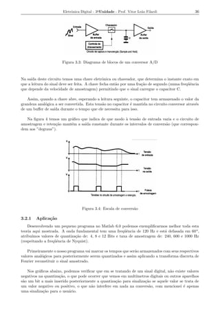 Eletrˆnica Digital - 3a Unidade - Prof. Vitor Le˜o Filardi
                            o                                          a                          36




                       Figura 3.3: Diagrama de blocos de um conversor A/D



Na sa´ deste circuito temos uma chave eletrˆnica ou chaveador, que determina o instante exato em
      ıda                                        o
que a leitura do sinal deve ser feita. A chave fecha ent˜o por uma fra¸ao de segundo (numa freq¨ˆncia
                                                        a             c˜                       ue
que depende da velocidade de amostragem) permitindo que o sinal carregue o capacitor C.

   Assim, quando a chave abre, esperando a leitura seguinte, o capacitor tem armazenado o valor da
grandeza anal´gica a ser convertida. Esta tens˜o no capacitor ´ mantida no circuito conversor atrav´s
             o                                a               e                                    e
de um buﬀer de sa´ durante o tempo que ele necessita para isso.
                  ıda

   Na ﬁgura 4 temos um gr´ﬁco que indica de que modo a tens˜o de entrada varia e o circuito de
                          a                           `     a
amostragem e reten¸ao mant´m a sa´ constante durante os intervalos de convers˜o (que correspon-
                  c˜      e      ıda                                         a
dem aos ”degraus”).




                                  Figura 3.4: Escala de convers˜o
                                                               a

3.2.1   Aplica¸˜o
              ca
    Desenvolvendo um pequeno programa no Matlab 6.0 podemos exempliﬁcarmos melhor toda esta
teoria aqui mostrada. A onda fundamental tem uma freq¨ˆncia de 120 Hz e est´ defasada em 60 o ,
                                                         ue                   a
atribu´
      ımos valores de quantiza¸ao de: 4, 8 e 12 Bits e taxa de amostragem de: 240, 600 e 1000 Hz
                              c˜
(respeitando a freq¨ˆncia de Nyquist).
                   ue

    Primeiramente o nosso programa vai marcar os tempos que ser˜o armazenados com seus respectivos
                                                               a
valores anal´gicos para posteriormente serem quantizados e assim aplicando a transforma discreta de
            o
Fourier reconstituir o sinal amostrado.

   Nos gr´ﬁcos abaixo, podemos veriﬁcar que em se tratando de um sinal digital, n˜o existe valores
          a                                                                        a
negativos na quantiza¸ao, o que pode ocorrer que vemos em mult´
                     c˜                                        ımetros digitais ou outros aparelhos
s˜o um bit a mais inserido posteriormente a quantiza¸ao para sinaliza¸ao se aquele valor se trata de
 a                                                  c˜               c˜
um valor negativo ou positivo, o que n˜o interfere em nada na convers˜o, com mencionei ´ apenas
                                       a                               a                   e
uma sinaliza¸ao para o usu´rio.
            c˜             a
 