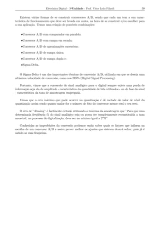 Eletrˆnica Digital - 3a Unidade - Prof. Vitor Le˜o Filardi
                             o                                          a                            38


    Existem v´rias formas de se construir conversores A/D, sendo que cada um tem a sua carac-
                a
ter´
   ıstica de funcionamento que deve ser levada em conta, na hora de se construir e/ou escolher para
a sua aplica¸ao. Temos uma rela¸ao de poss´
             c˜                 c˜          ıveis combina¸oes:
                                                         c˜


    •Conversor A/D com comparador em paralelo;

    •Conversor A/D com rampa em escada;

    •Conversor A/D de aproxima¸oes sucessivas;
                              c˜

    •Conversor A/D de rampa unica;
                            ´

    •Conversor A/D de rampa dupla e;

    •Sigma-Delta.


     O Sigma-Delta ´ um das importantes t´cnicas de convers˜o A/D, utilizada em que se deseja uma
                   e                      e                a
alt´
   ıssima velocidade de convers˜o, como nos DSPs (Digital Signal Processing).
                               a

    Portanto, vimos que a convers˜o do sinal anal´gico para o digital sempre existe uma perda de
                                   a                o
informa¸ao seja ela de amplitude - caracter´
        c˜                                 ıstica da quantidade de bits utilizados - ou de fase do sinal
- caracter´
          ıstica da taxa de amostragem empregada.

   Vimos que o erro m´ximo que pode ocorrer na quantiza¸ao ´ de metade do valor de n´
                       a                                    c˜ e                            ıvel da
quantiza¸ao assim sendo quanto maior for o n´ mero de bits do conversor menor ser´ o seu erro.
        c˜                                  u                                    a

   O erro de ”Aliasing” ´ facilmente evitado utilizando o teorema da amostragem que ”Para que uma
                        e
determinada freq¨ˆncia f1 do sinal anal´gico seja ou possa ser completamente reconstitu´ a taxa
                 ue                      o                                              ıda
amostral, no processo de digitaliza¸ao, deve ser no m´
                                   c˜                ınimo igual a 2*f1”

    Conhecidas as imperfei¸oes da convers˜o podemos ent˜o saber quais os fatores que inﬂuem na
                          c˜             a             a
escolha de um conversor A/D e assim prever melhor os ajustes que sistema dever´ sofrer, pois j´ ´
                                                                              a               ae
sabido as suas fraquezas.
 