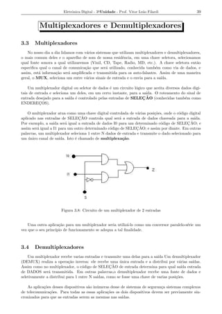 Eletrˆnica Digital - 3a Unidade - Prof. Vitor Le˜o Filardi
                            o                                          a                          39


          Multiplexadores e Demultiplexadores

3.3    Multiplexadores
    No nosso dia a dia lidamos com v´rios sistemas que utilizam multiplexadores e demultiplexadores,
                                    a
o mais comum deles e o aparelho de som de nossa residˆncia, em uma chave seletora, selecionamos
                                                        e
qual fonte sonora a qual utilizaremos (Vinil, CD, Tape, Radio, MD, etc.). A chave seletora ent˜o a
especiﬁca qual o canal de comunica¸ao que ser´ utilizado, conhecida tamb´m como via de dados, e
                                   c˜           a                          e
assim, est´ informa¸ao ser´ ampliﬁcada e transmitida para os auto-falantes. Assim de uma maneira
          a         c˜     a
geral, o MUX, seleciona um entre v´rios sinais de entrada e o envia para a sa´
                                    a                                        ıda.

    Um multiplexador digital ou seletor de dados ´ um circuito l´gico que aceita diversos dados digi-
                                                 e              o
tais de entrada e seleciona um deles, em um certo instante, para a sa´ıda. O roteamento do sinal de
                           ıda e                                    ¸˜
entrada desejado para a sa´ ´ controlado pelas entradas de SELEC AO (conhecidas tamb´m como e
ENDERECOS).
          ¸

    O multiplexador atua como uma chave digital controlada de v´rias posi¸oes, onde o c´digo digital
                                                                  a       c˜           o
aplicado nas entradas de SELECAO   ¸ ˜ controla qual ser´ a entrada de dados chaveada para a sa´
                                                        a                                       ıda.
                   ıda     a                                                  o             ¸˜
Por exemplo, a sa´ ser´ igual a entrada de dados I0 para um determinado c´digo de SELEC AO; e
         a                                        o              ¸˜
assim ser´ igual a I1 para um outro determinado c´digo de SELEC AO; e assim por diante. Em outras
palavras, um multiplexador seleciona 1 entre N dados de entrada e transmite o dado selecionado para
um unico canal de sa´
    ´                  ıda. Isto ´ chamado de multiplexa¸ao.
                                 e                        c˜




                      Figura 3.8: Circuito de um multiplexador de 2 entradas


    Uma outra aplica¸ao para um multiplexador seria utiliz´-lo como um conversor paralelo-s´rie um
                     c˜                                   a                                e
vez que o seu princ´
                   ıpio de funcionamento se adequa a tal ﬁnalidade.



3.4    Demultiplexadores
    Um multiplexador recebe varias entradas e transmite uma delas para a sa´ Um demultiplexador
                                                                            ıda
(DEMUX) realiza a opera¸ao inversa: ele recebe uma unica entrada e a distribui por v´rias sa´
                           c˜                           ´                                a    ıdas.
                                   o               ¸˜
Assim como no multiplexador, o c´digo de SELECAO de entrada determina para qual sa´ entrada
                                                                                          ıda
de DADOS ser´ transmitida. Em outras palavras,o demultiplexador recebe uma fonte de dados e
               a
seletivamente a distribui para 1 entre N sa´
                                           ıdas, como se fosse uma chave de varias posi¸oes.
                                                                                       c˜

   As aplica¸oes desses dispositivos s˜o in´ meras desse de sistemas de seguran¸a sistemas complexos
            c˜                        a    u                                   c
de telecomunica¸oes. Para todas as essas aplica¸oes os dois dispositivos devem ser previamente sin-
               c˜                                c˜
cronizados para que as entradas serem as mesmas nas sa´  ıdas.
 