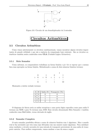 Eletrˆnica Digital - 3a Unidade - Prof. Vitor Le˜o Filardi
                            o                                          a                       40

                                    E
                                                                  A




                                                                  B




                                              S



                    Figura 3.9: Circuito de um demultiplexador de 2 entradas



                          Circuitos Aritm´ticos
                                         e

3.5     Circuitos Aritm´ticos
                       e
   Como vimos anteriormente os circuitos combinacionais, vamos encontrar alguns circuitos impor-
tantes de grande utilidade e que s˜o a essˆncia da computa¸ao hoje existente. S˜o os circuitos ar-
                                  a       e               c˜                   a
itm´ticos tamb´m muito conhecidos como ULA (Unidade Logica Aritmetica).
   e          e


3.5.1   Meio Somador
    Como sabemos, os computadores trabalham na forma bin´ria e j´ ´ de se esperar que o mesmo
                                                           a      ae
faca suas opera¸oes na forma bin´ria. Relembrando a soma de dois n´ meros bin´rios teremos:
               c˜               a                                 u          a


                                                                 1
                                    0          1          0           1
                               +    0     +    0      +   1      +    1
                                    -          -          -            -
                                    0          1          1           10

   Montando a tabela verdade teremos:


                                A   B    Sa´ (S)
                                           ıda        Transporte (Ts)
                                0   0        0              0
                                0   1        1              0
                                1   0        1              0
                                1   1        0              1


    O diagrama de blocos seria as sa´
                                    ıdas receptivas a uma porta l´gica especiﬁca como para sa´ S
                                                                 o                           ıda
teremos um XOR e para Ts teremos uma AND. Esse circuito denominado Meio Somador e tamb´m       e
conhecido como Half-Adder, termo derivado do inglˆs.
                                                   e


3.5.2   Somador Completo
    O meio somador possibilita efetuar a soma de n´ meros bin´rios com 1 algarismo. Mas o mundo
                                                     u         a
real se faz necess´rio que esta soma seja efetuadas com um numero maior algarismo. Para satisfazer
                  a
estas condi¸oes o circuito necessita de uma entrada de transporte proveniente de uma sa´ de trans-
            c˜                                                                         ıda
porte anterior. Para melhor compreens˜o, vamos analisar o caso da soma a seguir:
                                        a
 