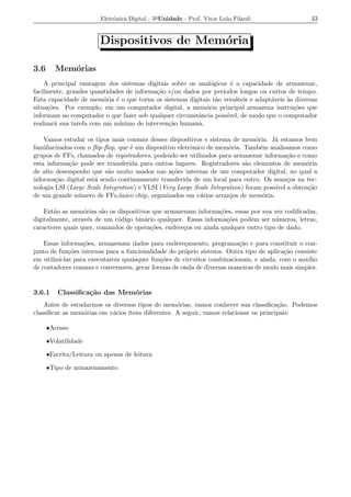 Eletrˆnica Digital - 3a Unidade - Prof. Vitor Le˜o Filardi
                             o                                          a                         43


                        Dispositivos de Mem´ria
                                           o

3.6      Mem´rias
            o
    A principal vantagem dos sistemas digitais sobre os anal´gicos ´ a capacidade de armazenar,
                                                              o      e
facilmente, grandes quantidades de informa¸ao e/ou dados por per´
                                            c˜                    ıodos longos ou curtos de tempo.
Esta capacidade de mem´ria ´ o que torna os sistemas digitais t˜o vers´teis e adapt´veis as diversas
                         o   e                                  a      a           a     `
situa¸oes. Por exemplo, em um computador digital, a mem´ria principal armazena instru¸oes que
      c˜                                                    o                              c˜
informam ao computador o que fazer sob qualquer circunstˆncia poss´
                                                         a          ıvel, de modo que o computador
realizar´ sua tarefa com um m´
         a                     ınimo de interven¸ao humana.
                                                c˜

    Vamos estudar os tipos mais comuns desses dispositivos e sistema de mem´ria. J´ estamos bem
                                                                                o     a
familiarizados com o ﬂip-ﬂop, que ´ um dispositivo eletrˆnico de mem´ria. Tamb´m analisamos como
                                   e                    o             o           e
grupos de FFs, chamados de registradores, podendo ser utilizados para armazenar informa¸ao e como
                                                                                           c˜
esta informa¸ao pode ser transferida para outros lugares. Registradores s˜o elementos de mem´ria
             c˜                                                             a                  o
de alto desempenho que s˜o muito usados nas a¸oes internas de um computador digital, no qual a
                           a                     c˜
informa¸ao digital est´ sendo continuamente transferida de um local para outro. Os avan¸os na tec-
        c˜            a                                                                    c
nologia LSI (Large Scale Integration) e VLSI (Very Large Scale Integration) foram poss´ a obten¸ao
                                                                                      ıvel     c˜
de um grande n´ mero de FFs,´ nico chip, organizados em v´rios arranjos de mem´ria.
                u              u                            a                      o

    Ent˜o as mem´rias s˜o os dispositivos que armazenam informa¸oes, essas por sua vez codiﬁcadas,
       a          o      a                                       c˜
digitalmente, atrav´s de um c´digo bin´rio qualquer. Essas informa¸oes podem ser n´ meros, letras,
                    e        o         a                            c˜              u
caracteres quais quer, comandos de opera¸oes, endere¸os ou ainda qualquer outro tipo de dado.
                                         c˜         c

    Essas informa¸oes, armazenam dados para endere¸amento, programa¸ao e para constituir o con-
                  c˜                                 c                  c˜
junto de fun¸oes internas para a funcionalidade do pr´prio sistema. Outra tipo de aplica¸ao consiste
             c˜                                      o                                  c˜
em utiliz´-las para executarem quaisquer fun¸oes de circuitos combinacionais, e ainda, com o aux´
         a                                   c˜                                                  ılio
de contadores comuns e conversores, gerar formas de onda de diversas maneiras de modo mais simples.


3.6.1     Classiﬁca¸˜o das Mem´rias
                   ca         o
    Antes de estudarmos os diversos tipos de mem´rias, vamos conhecer sua classiﬁca¸ao. Podemos
                                                   o                                   c˜
classiﬁcar as mem´rias em v´rios ´
                 o         a     ıtens diferentes. A seguir, vamos relacionar os principais:

      •Acesso

      •Volatilidade

      •Escrita/Leitura ou apenas de leitura

      •Tipo de armazenamento
 