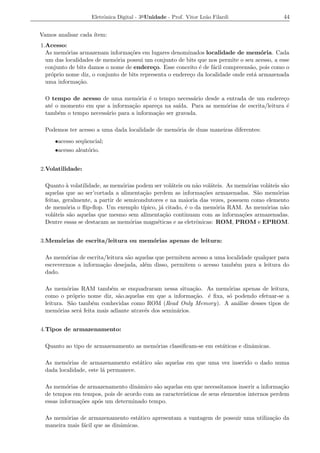 Eletrˆnica Digital - 3a Unidade - Prof. Vitor Le˜o Filardi
                         o                                          a                         44


Vamos analisar cada ´
                    ıtem:
1.Acesso:
  As mem´rias armazenam informa¸oes em lugares denominados localidade de mem´ria. Cada
          o                       c˜                                                  o
  um das localidades de mem´ria possui um conjunto de bits que nos permite o seu acesso, a esse
                             o
  conjunto de bits damos o nome de endere¸o. Esse conceito ´ de f´cil compreens˜o, pois como o
                                            c                 e    a             a
  pr´prio nome diz, o conjunto de bits representa o endere¸o da localidade onde est´ armazenada
    o                                                     c                        a
  uma informa¸ao.
              c˜

  O tempo de acesso de uma mem´ria ´ o tempo necess´rio desde a entrada de um endere¸o
                                   o    e               a                                  c
  at´ o momento em que a informa¸ao apare¸a na sa´
    e                            c˜       c        ıda. Para as mem´rias de escrita/leitura ´
                                                                   o                         e
  tamb´m o tempo necess´rio para a informa¸ao ser gravada.
       e               a                  c˜

  Podemos ter acesso a uma dada localidade de mem´ria de duas maneiras diferentes:
                                                 o
     •acesso seq¨ encial;
                u
     •acesso aleat´rio.
                  o


2.Volatilidade:

  Quanto a volatilidade, as mem´rias podem ser vol´teis ou n˜o vol´teis. As mem´rias vol´teis s˜o
           `                     o                   a         a     a          o       a      a
  aquelas que ao ser’cortada a alimenta¸ao perdem as informa¸oes armazenadas. S˜o mem´rias
                                         c˜                       c˜               a        o
  feitas, geralmente, a partir de semicondutores e na maioria das vezes, possuem como elemento
  de mem´ria o ﬂip-ﬂop. Um exemplo t´
           o                             ıpico, j´ citado, ´ o da mem´ria RAM. As mem´rias n˜o
                                                 a         e           o               o       a
  vol´teis s˜o aquelas que mesmo sem alimenta¸ao continuam com as informa¸oes armazenadas.
      a      a                                    c˜                          c˜
  Dentre essas se destacam as mem´rias magn´ticas e as eletrˆnicas: ROM, PROM e EPROM.
                                    o          e               o


3.Mem´rias de escrita/leitura ou mem´rias apenas de leitura:
     o                              o

  As mem´rias de escrita/leitura s˜o aquelas que permitem acesso a uma localidade qualquer para
          o                       a
  escrevermos a informa¸ao desejada, al´m disso, permitem o acesso tamb´m para a leitura do
                        c˜              e                                 e
  dado.

  As mem´rias RAM tamb´m se enquadraram nessa situa¸ao. As mem´rias apenas de leitura,
           o               e                               c˜       o
  como o pr´prio nome diz, s˜o.aquelas em que a informa¸ao. ´ ﬁxa, s´ podendo efetuar-se a
              o               a                            c˜ e     o
  leitura. S˜o tamb´m conhecidas como ROM (Read Only Memory). A an´lise desses tipos de
             a      e                                                  a
  mem´rias ser´ feita mais adiante atrav´s dos semin´rios.
       o        a                       e           a


4.Tipos de armazenamento:

  Quanto ao tipo de armazenamento as mem´rias classiﬁcam-se em est´ticas e dinˆmicas.
                                        o                         a           a

  As mem´rias de armazenamento est´tico s˜o aquelas em que uma vez inserido o dado numa
          o                           a  a
  dada localidade, este l´ permanece.
                         a

  As mem´rias de armazenamento dinˆmico s˜o aquelas em que necessitamos inserir a informa¸ao
           o                        a      a                                                c˜
  de tempos em tempos, pois de acordo com as caracter´
                                                     ısticas de seus elementos internos perdem
  essas informa¸oes ap´s um determinado tempo.
               c˜     o

  As mem´rias de armazenamento est´tico apresentam a vantagem de possuir uma utiliza¸ao da
         o                           a                                              c˜
  maneira mais f´cil que as dinˆmicas.
                a              a
 