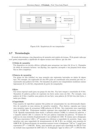 Eletrˆnica Digital - 3a Unidade - Prof. Vitor Le˜o Filardi
                            o                                          a                          45




                      Unidade                     Unidade                  Memoria Principal
                      Aritmetica                 de Controle               (Semi−Condutora)




                                                                           Memoria de Massa
                                                                                (HD)




                              Figura 3.10: Arquitetura de um computador


3.7    Terminologia
                                                  o       a                    ´
   O estudo dos sistemas e dos dispositivos de mem´ria est´ repleto de termos. E de grande valia que
vocˆ possa compreender o signiﬁcado de alguns termos mais b´sicos, que s˜o eles:
   e                                                         a            a

   1.C´lula de mem´ria
       e             o
     Um dispositivo ou circuito el´trico utilizado para armazenar um unico bit (0 ou 1). Exemplos
                                  e                                  ´
     de c´lula de memoria incluem: um ﬂip-ﬂop, um capacitor carregado e um pequeno local numa
         e
     ﬁta ou disco magn´tico.
                      e


   2.Palavra de mem´ria:
                       o
     Um grupo de bits (c´lulas) em uma mem´ria que representa instru¸oes ou dados de algum
                          e                     o                        c˜
     tipo. Por exemplo, um registrador de oito FFs pode ser considerado uma mem´ria que esta ar-
                                                                               o
     mazenando uma palavra de 8 bits. Os tamanhos de palavra nos computadores modernos variam
     tipicamente de 4 a 64 bits, dependendo do porte do computador.


   3.Byte:
     Um termo especial usado para um grupo de oito bits. Um byte sempre e constitu´ de 8 bits.
                                                                                  ıdo
     Tamanhos de palavra podem ser expressos em bytes assim como em bits. Por exemplo, uma
     palavra de 8 bits e tamb´m uma palavra de um byte; uma palavra de 16 bits tem dois bytes, e
                             e
     assim por diante.
   4.Capacidade:
     Uma maneira de especiﬁcar quantos bits podem ser armazenados em um determinado dispos-
     itivo de mem´ria ou num sistema de mem´ria completo. Para ilustrar, suponha que temos
                   o                             o
     uma mem´ria capaz de armazenar 4.096 palavras de 20 bits. Isto representa uma capacidade
               o
     total de 81.920 bits. Poder´ıamos tamb´m expressar essa capacidade de mem´ria como 4.096
                                           e                                         o
     X 20. Quando representada desse modo, o primeiro n´ mero (4.096) ´ o n´ mero de palavras, e
                                                          u              e     u
     o segundo n´ mero (20) ´ o n´ mero de bits por palavra (tamanho da palavra). O n´ mero de
                 u           e     u                                                       u
     palavras em uma mem´ria freq¨ entemente ´ um m´ ltiplo de 1.024. E
                           o        u          e      u                 ´ comum usar a designa¸ao c˜
     ”1K”para representar 1.024 = 210 quando nos referimos a capacidade de mem´ria. Logo, uma
                                                                                     o
     mem´ria com uma capacidade de armazenamento de 4K X 20 e na verdade uma mem´ria de
          o                                                                                   o
     4.096 X 20. O desenvolvimento de mem´rias maiores trouxe a designa¸ao ”1M”ou ”1 mega”para
                                          o                              c˜
     representar 220 = 1.048.576. Assim, uma mem´ria que possui uma capacidade de 2M X 8 tem
                                                   o
     na verdade uma capacidade de 2.097.152 x 8. A designa¸ao ”giga”se refere a 2 30 = 1.073.741.824.
                                                          c˜
 