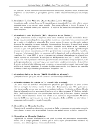 Eletrˆnica Digital - 3a Unidade - Prof. Vitor Le˜o Filardi
                          o                                          a                          47


  s˜o perdidas. Muitas das mem´rias semicondutoras s˜o vol´teis, enquanto todas as mem´rias
   a                             o                      a    a                          o
  magn´ticas s˜o n˜o-vol´teis, o que signiﬁca que elas podem armazenar informa¸ao sem energia
        e     a a       a                                                     c˜
  el´trica.
    e


11.Mem´ria de Acesso Aleat´rio (RAM -Random Access Memory):
         o                      o
   Mem´ria na qual a posi¸ao f´
        o                 c˜ ısica real de uma palavra da mem´ria n˜o tem efeito sobre o tempo
                                                             o     a
   necess´rio para ler ou escrever nesta posi¸ao. Em outras palavras, o tempo de acesso ´ o
         a                                    c˜                                             e
   mesmo para qualquer endere¸o na mem´ria. A maioria das mem´rias semicondutoras ´ de
                                c           o                       o                      e
   acesso aleat´rio.
               o


12.Mem´ria de Acesso Seq¨ encial (SAM -Sequence Access Memory)
          o                    u
   Um tipo de mem´ria no qual o tempo de acesso n˜o ´ constante mas varia dependendo do en-
                     o                                a e
   dere¸o. Uma determinada palavra armazenada ´ encontrada percorrendo todos os endere¸os at´
        c                                          e                                        c     e
   que o endere¸o desejado seja alcan¸ado. Isto produz tempos de acesso que s˜o muito maiores
                 c                     c                                          a
   do que os das mem´rias de acesso aleat´rio. Um exemplo de dispositivo de mem´ria de acesso
                       o                   o                                          o
   seq¨ encial ´ uma ﬁta magn´tica. Para ilustrar a diferen¸a entre SAM e RAM, considere a
       u       e                e                              c
   situa¸ao na qual vocˆ gravou 60 minutos de m´ sica numa ﬁta cassete de audio. Quando desejar
         c˜             e                         u
   alcan¸ar uma m´ sica em particular, vocˆ ter´ que retroceder ou avan¸ar a ﬁta at´ a encontrar.
         c         u                       e    a                        c            e
   O processo ´ relativamente lento, e o tempo necess´rio depende de onde a m´ sica desejada est´
               e                                      a                         u                 a
   gravada na ﬁta. Isto ´ SAM, j´ que vocˆ percorreu atrav´s das informa¸oes registradas at´ en-
                          e        a       e                 e             c˜                 e
   contrar o que estava procurando. A contrapartida RAM para isso seria um CD ou MD de audio,
   no qual vocˆ pode rapidamente selecionar qualquer m´ sica informando o c´digo apropriado, e ele
               e                                        u                   o
   gasta aproximadamente o mesmo tempo, n˜o importando a m´ sica selecionada. As mem´rias
                                               a                  u                           o
   de acesso seq¨ encial s˜o utilizadas onde os dados a serem acessados sempre vˆm numa longa
                 u         a                                                        e
   seq¨ˆncia de palavras sucessivas. A mem´ria de v´
       ue                                   o        ıdeo, por exemplo, deve fornecer seu conte´ do
                                                                                                u
   na mesma ordem repetidamente para manter a imagem na tela.


13.Mem´ria de Leitura e Escrita (RWM -Read/Write Memory):
        o
   Qualquer mem´ria que possa.ser lida ou escrita de maneira igualmente f´cil.
               o                                                         a


14.Mem´ria Somente de Leitura (ROM - Read-Only Memory):
          o
   Uma vasta classe de mem´rias semicondutoras, projetadas para aplica¸oes nas quais a raz˜o
                             o                                             c˜                  a
   entre as opera¸oes de leitura e escrita ´ muito alta. Tecnicamente, uma ROM pode ser es-
                   c˜                      e
   crita (programada) apenas uma vez, e esta opera¸ao normalmente ´ realizada na f´brica. Depois
                                                   c˜               e              a
   disso, as informa¸oes podem ser somente lidas da mem´ria. Outros tipos de ROM s˜o na verdade
                     c˜                                 o                           a
   RMM (read-mostly memories), nas quais se pode escrever mais de uma vez; por´m a opera¸ao
                                                                                   e          c˜
   de escrita ´ mais complicada do que a de leitura, e n˜o ´ realizada freq¨ entemente. Os v´rios
               e                                        a e                u                a
   tipos de ROM ser˜o apresentadas em forma de semin´rios. Todas as ROMs s˜o n˜o-vol´teis e
                       a                                 a                       a a      a
   armazenam dados quando a energia ´ removida.
                                       e


15.Dispositivos de Mem´ria Est´tica:
                            o       a
   Dispositivos de mem´ria semicondutora nos quais os dados permanecem armazenados enquanto
                        o
   a energia est´ presente, sem a necessidade de reescrever periodicamente os dados. na mem´ria.
                a                                                                          o


16.Dispositivos de Mem´ria Dinˆmica:
                         o        a
   Dispositivos de mem´ria semicondutora nos quais os dados n˜o permanecem armazenados,
                       o                                     a
   mesmo com a energia presente, a menos que os dados sejam periodicamente reescritos na
   mem´ria. Esta ultima opera¸ao ´ denominada refresh.
       o          ´          c˜ e
 