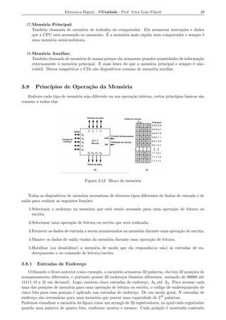 Eletrˆnica Digital - 3a Unidade - Prof. Vitor Le˜o Filardi
                             o                                          a                          48


  17.Mem´ria Principal:
           o
     Tamb´m chamada de mem´ria de trabalho do computador. Ela armazena instru¸oes e dados
          e                   o                                               c˜
                                          ´
     que a CPU est´ acessando no momento. E a mem´ria mais r´pida num computador e sempre ´
                  a                              o          a                             e
     uma mem´ria semicondutora.
             o


  18.Mem´ria Auxiliar:
            o
     Tamb´m chamada de mem´ria de massa porque ela armazena grandes quantidades de informa¸ao
           e                   o                                                           c˜
                          o              ´
     externamente a mem´ria principal. E mais lenta do que a mem´ria principal e sempre ´ n˜o-
                    `                                              o                    e a
     vol´til. Discos magn´ticos e CDs s˜o dispositivos comuns de mem´ria auxiliar.
        a                e             a                            o



3.8     Princ´
             ıpios de Opera¸˜o da Mem´ria
                           ca        o
   Embora cada tipo de mem´ria seja diferente na sua opera¸ao interna, certos princ´
                          o                               c˜                       ıpios b´sicos s˜o
                                                                                          a       a
comuns a todas elas.




                                    Figura 3.12: Bloco de mem´ria
                                                             o


    Todos os dispositivos de mem´ria necessitam de diversos tipos diferentes de linhas de entrada e de
                                o
sa´ para realizar as seguintes fun¸oes:
  ıda                             c˜
   1.Selecionar o endere¸o na mem´ria que est´ sendo acessado para uma opera¸ao de leitura ou
                        c        o           a                              c˜
     escrita;

   2.Selecionar uma opera¸ao de leitura ou escrita que ser´ realizada;
                         c˜                               a

   3.Fornecer os dados de entrada a serem armazenados na mem´ria durante uma opera¸ao de escrita;
                                                            o                     c˜

   4.Manter os dados de sa´ vindos da mem´ria durante uma opera¸ao de leitura;
                          ıda            o                     c˜

   5.Habilitar (ou desabilitar) a mem´ria de modo que ela responda(ou n˜o) as entradas de en-
                                     o                                 a `
     dere¸amento e ao comando de leitura/escrita.
         c

3.8.1   Entradas de Endere¸o
                          c
    Utilizando o bloco anterior como exemplo, a mem´ria armazena 32 palavras, ela tem 32 posi¸oes de
                                                    o                                        c˜
armazenamento diferentes, e portanto possui 32 endere¸os bin´rios diferentes, variando de 00000 at´
                                                       c      a                                    e
11111 (0 a 31 em decimal). Logo, existem cinco entradas de endere¸o, A 0 at´ A4 . Para acessar cada
                                                                   c        e
uma das posi¸oes de mem´ria para uma opera¸ao de leitura ou escrita, o c´digo de endere¸amento de
             c˜           o                   c˜                         o              c
cinco bits para essa posi¸ao ´ aplicado nas entradas de endere¸o. De um modo geral, N entradas de
                         c˜ e                                 c
endere¸o s˜o necess´rias para uma mem´ria que possui uma capacidade de 2 N palavras.
       c a          a                   o
Podemos visualizar a mem´ria da ﬁgura como um arranjo de 32 registradores, no qual cada registrador
                           o
guarda uma palavra de quatro bits, conforme mostra o mesmo. Cada posi¸ao ´ mostrada contendo
                                                                           c˜ e
 