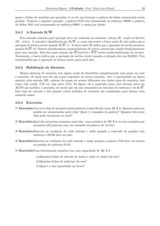 Eletrˆnica Digital - 3a Unidade - Prof. Vitor Le˜o Filardi
                            o                                          a                         49


quatro c´lulas de mem´ria que guardam 1s ou 0s, que formam a palavra de dados armazenada nesta
        e             o
posi¸ao. Vejamos o seguinte exemplo, a palavra 0110 est´ armazenada no endere¸o 00000, a palavra
    c˜                                                 a                     c
de dados 1001 est´ armazenada no endere¸o 00001, e assim por diante.
                  a                     c

3.8.2   A Entrada R/W
   Esta entrada controla qual opera¸ao deve ser realizada na mem´ria: leitura (R - read) ou Escrita
                                    c˜                           o
(W - write). A entrada ´ identiﬁcada por R/W , e, como n˜o existe a barra sobre R, isto indica que a
                        e                                 a
opera¸ao de leitura ocorre quando R/W =1. A barra sobre W indica que a opera¸ao de escrita acontece
     c˜                                                                      c˜
quando R/W =0. Outros identiﬁcadores (nomenclaturas de outros autores)s˜o usados freq¨ entemente
                                                                          a              u
para essa entrada. Dois dos mais comuns s˜o W (escrita) e W E (write enable-habilita¸ao de escrita).
                                          a                                          c˜
Novamente, a barra indica que a opera¸ao de escrita ocorre quando a entrada est´ em BAIXO. Fica
                                       c˜                                       a
subentendido que a opera¸ao de leitura ocorre para n´ alto.
                          c˜                         ıvel

3.8.3   Habilita¸˜o da Mem´ria
                ca        o
   Muitos sistemas de mem´ria tem algum modo de desabilitar completamente uma parte ou toda
                            o
a mem´ria, de modo que ela n˜o possa responder as outras entradas. Isto ´ representado na ﬁgura
       o                      a                  `                       e
anterior pela entrada ME, embora ela possa ter nomes diferentes nos v´rios tipos de mem´ria, tais
                                                                     a                 o
como chip enable (CE) ou chip select (CS). Na ﬁgura, ela ´ mostrada como uma entrada ativa em
                                                         e
ALTO que habilita a mem´ria, de modo que ela n˜o responder´ as entradas de endere¸o e de R/W .
                          o                     a            a`                     c
Esse tipo de entrada ´ util quando v´rios m´dulos de mem´ria s˜o combinados para formar uma
                      e ´           a      o               o    a
mem´ria maior.
     o

3.8.4   Exerc´
             ıcios
1a Exerc´
        ıcio:Um certo chip de mem´ria semicondutora ´ especiﬁcado como 4K X 8. Quantas palavras
                                 o                  e
             podem ser armazenadas neste chip? Qual ´ o tamanho da palavra? Quantos bits neste
                                                     e
             chip pode armazenar no total?

2a Exerc´
        ıcio:Qual das mem´rias armazena mais bits: uma mem´ria de 5M X 8 ou uma mem´ria que
                         o                                o                        o
             armazena 2M palavras com um tamanho de palavra de 16 bits?

3a Exerc´
        ıcio:Descreve as condi¸oes de cada entrada e sa´ quando o conte´ do da posi¸ao cujo
                               c˜                      ıda             u           c˜
             endere¸o ´ 00100 deve ser lido.
                   c e

4a Exerc´
        ıcio:Descreva as condi¸oes de cada entrada e sa´ quando a palavra 1110 deve ser escrita
                              c˜                       ıda
             na posi¸ao de endere¸o 01101
                    c˜           c

5a Exerc´
        ıcio:Uma determinada mem´ria tem uma capacidade de 4K X 8.
                                o

                (a)Quantas linhas de entrada de dados e sa´ de dados ela tem?
                                                          ıda
                (b)Quantas linhas de endere¸o ela tem?
                                           c
                (c)Qual ´ a sua capacidade em bytes?
                        e
 