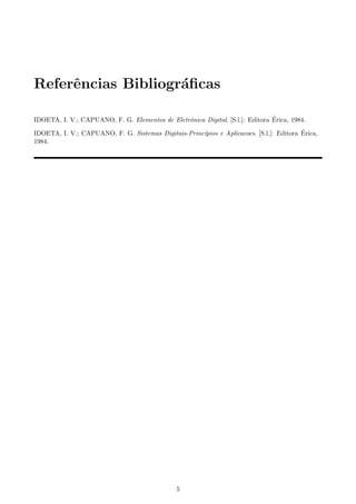 Referˆncias Bibliogr´ﬁcas
     e              a

                                                                               ´
IDOETA, I. V.; CAPUANO, F. G. Elementos de Eletrˆnica Digital. [S.l.]: Editora Erica, 1984.
                                                o
                                                                                         ´
IDOETA, I. V.; CAPUANO, F. G. Sistemas Digitais-Princ´pios e Aplicacoes. [S.l.]: Editora Erica,
                                                     ı
1984.




                                               5
 